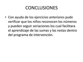 CONCLUSIONESCon ayuda de los ejercicios anteriores pude verificar que los niños reconocen los números y pueden seguir seriaciones los cual facilitara el aprendizaje de las sumas y las restas dentro del programa de intervención.
