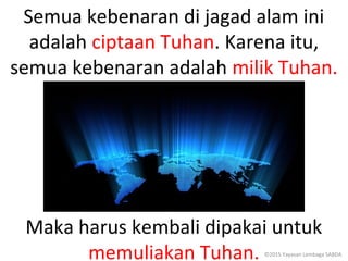 Semua kebenaran di jagad alam ini
adalah ciptaan Tuhan. Karena itu,
semua kebenaran adalah milik Tuhan.
Maka harus kembali dipakai untuk
memuliakan Tuhan. ©2015 Yayasan Lembaga SABDA
 