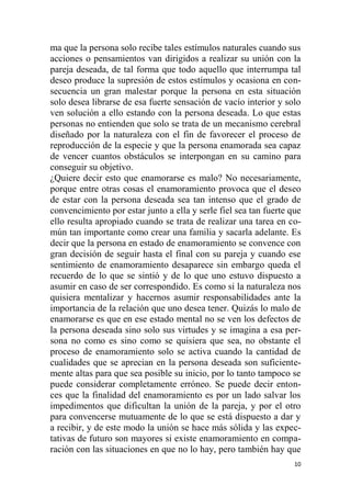 10
ma que la persona solo recibe tales estímulos naturales cuando sus
acciones o pensamientos van dirigidos a realizar su unión con la
pareja deseada, de tal forma que todo aquello que interrumpa tal
deseo produce la supresión de estos estímulos y ocasiona en con-
secuencia un gran malestar porque la persona en esta situación
solo desea librarse de esa fuerte sensación de vacío interior y solo
ven solución a ello estando con la persona deseada. Lo que estas
personas no entienden que solo se trata de un mecanismo cerebral
diseñado por la naturaleza con el fin de favorecer el proceso de
reproducción de la especie y que la persona enamorada sea capaz
de vencer cuantos obstáculos se interpongan en su camino para
conseguir su objetivo.
¿Quiere decir esto que enamorarse es malo? No necesariamente,
porque entre otras cosas el enamoramiento provoca que el deseo
de estar con la persona deseada sea tan intenso que el grado de
convencimiento por estar junto a ella y serle fiel sea tan fuerte que
ello resulta apropiado cuando se trata de realizar una tarea en co-
mún tan importante como crear una familia y sacarla adelante. Es
decir que la persona en estado de enamoramiento se convence con
gran decisión de seguir hasta el final con su pareja y cuando ese
sentimiento de enamoramiento desaparece sin embargo queda el
recuerdo de lo que se sintió y de lo que uno estuvo dispuesto a
asumir en caso de ser correspondido. Es como si la naturaleza nos
quisiera mentalizar y hacernos asumir responsabilidades ante la
importancia de la relación que uno desea tener. Quizás lo malo de
enamorarse es que en ese estado mental no se ven los defectos de
la persona deseada sino solo sus virtudes y se imagina a esa per-
sona no como es sino como se quisiera que sea, no obstante el
proceso de enamoramiento solo se activa cuando la cantidad de
cualidades que se aprecian en la persona deseada son suficiente-
mente altas para que sea posible su inicio, por lo tanto tampoco se
puede considerar completamente erróneo. Se puede decir enton-
ces que la finalidad del enamoramiento es por un lado salvar los
impedimentos que dificultan la unión de la pareja, y por el otro
para convencerse mutuamente de lo que se está dispuesto a dar y
a recibir, y de este modo la unión se hace más sólida y las expec-
tativas de futuro son mayores si existe enamoramiento en compa-
ración con las situaciones en que no lo hay, pero también hay que
 