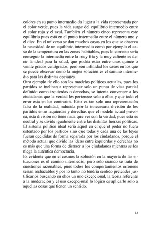 12
colores en su punto intermedio da lugar a la vida representada por
el color verde, pues la vida surge del equilibrio intermedio entre
el color rojo y el azul. También el número cinco representa este
equilibrio pues está en el punto intermedio entre el número uno y
el diez. En el universo se dan muchos casos en los que se observa
la necesidad de un equilibrio intermedio como por ejemplo el ca-
so de la temperatura en las zonas habitables, pues lo correcto sería
conseguir la intermedia entre la muy fría y la muy caliente es de-
cir la ideal para la salud, que podría estar entre unos quince o
veinte grados centígrados, pero son infinidad los casos en los que
se puede observar como la mejor solución es el camino interme-
dio para las distintas opciones.
Otro ejemplo de ello son los modelos políticos actuales, pues los
partidos se inclinan a representar solo un punto de vista parcial
definido como izquierdas o derechas, se intenta convencer a los
ciudadanos que la verdad les pertenece solo a ellos y que todo el
error esta en los contrarios. Esto es tan solo una representación
falsa de la realidad, inducida por la innecesaria división de los
partidos entre izquierdas y derechas que el modelo actual provo-
ca, esta división no tiene nada que ver con la verdad, pues esta es
neutral y se divide igualmente entre las distintas fuerzas políticas.
El sistema político ideal sería aquel en el que el poder no fuera
ostentado por los partidos sino que todas y cada una de las leyes
fueran decididas de forma separada por los ciudadanos, porque el
método actual que divide las ideas entre izquierdas y derechas no
es más que una forma de distraer a los ciudadanos mientras se les
niega la auténtica democracia.
Es evidente que en el cosmos la solución en la mayoría de las si-
tuaciones es el camino intermedio, pero solo cuando se trata de
cuestiones razonables, pues todos los comportamientos erróneos
serían rechazables y por lo tanto no tendría sentido pretender jus-
tificarlos buscando en ellos un uso excepcional, la teoría referente
a la moderación y el uso excepcional lo lógico es aplicarlo solo a
aquellas cosas que tienen un sentido.
 
