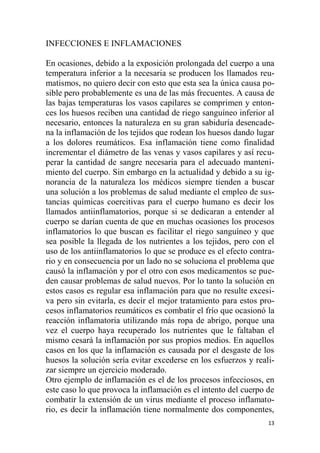 13
INFECCIONES E INFLAMACIONES
En ocasiones, debido a la exposición prolongada del cuerpo a una
temperatura inferior a la necesaria se producen los llamados reu-
matismos, no quiero decir con esto que esta sea la única causa po-
sible pero probablemente es una de las más frecuentes. A causa de
las bajas temperaturas los vasos capilares se comprimen y enton-
ces los huesos reciben una cantidad de riego sanguíneo inferior al
necesario, entonces la naturaleza en su gran sabiduría desencade-
na la inflamación de los tejidos que rodean los huesos dando lugar
a los dolores reumáticos. Esa inflamación tiene como finalidad
incrementar el diámetro de las venas y vasos capilares y así recu-
perar la cantidad de sangre necesaria para el adecuado manteni-
miento del cuerpo. Sin embargo en la actualidad y debido a su ig-
norancia de la naturaleza los médicos siempre tienden a buscar
una solución a los problemas de salud mediante el empleo de sus-
tancias químicas coercitivas para el cuerpo humano es decir los
llamados antiinflamatorios, porque si se dedicaran a entender al
cuerpo se darían cuenta de que en muchas ocasiones los procesos
inflamatorios lo que buscan es facilitar el riego sanguíneo y que
sea posible la llegada de los nutrientes a los tejidos, pero con el
uso de los antiinflamatorios lo que se produce es el efecto contra-
rio y en consecuencia por un lado no se soluciona el problema que
causó la inflamación y por el otro con esos medicamentos se pue-
den causar problemas de salud nuevos. Por lo tanto la solución en
estos casos es regular esa inflamación para que no resulte excesi-
va pero sin evitarla, es decir el mejor tratamiento para estos pro-
cesos inflamatorios reumáticos es combatir el frío que ocasionó la
reacción inflamatoria utilizando más ropa de abrigo, porque una
vez el cuerpo haya recuperado los nutrientes que le faltaban el
mismo cesará la inflamación por sus propios medios. En aquellos
casos en los que la inflamación es causada por el desgaste de los
huesos la solución sería evitar excederse en los esfuerzos y reali-
zar siempre un ejercicio moderado.
Otro ejemplo de inflamación es el de los procesos infecciosos, en
este caso lo que provoca la inflamación es el intento del cuerpo de
combatir la extensión de un virus mediante el proceso inflamato-
rio, es decir la inflamación tiene normalmente dos componentes,
 