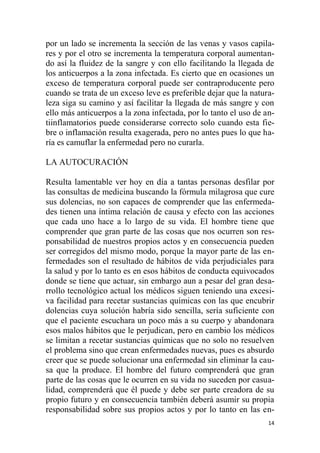 14
por un lado se incrementa la sección de las venas y vasos capila-
res y por el otro se incrementa la temperatura corporal aumentan-
do así la fluidez de la sangre y con ello facilitando la llegada de
los anticuerpos a la zona infectada. Es cierto que en ocasiones un
exceso de temperatura corporal puede ser contraproducente pero
cuando se trata de un exceso leve es preferible dejar que la natura-
leza siga su camino y así facilitar la llegada de más sangre y con
ello más anticuerpos a la zona infectada, por lo tanto el uso de an-
tiinflamatorios puede considerarse correcto solo cuando esta fie-
bre o inflamación resulta exagerada, pero no antes pues lo que ha-
ría es camuflar la enfermedad pero no curarla.
LA AUTOCURACIÓN
Resulta lamentable ver hoy en día a tantas personas desfilar por
las consultas de medicina buscando la fórmula milagrosa que cure
sus dolencias, no son capaces de comprender que las enfermeda-
des tienen una íntima relación de causa y efecto con las acciones
que cada uno hace a lo largo de su vida. El hombre tiene que
comprender que gran parte de las cosas que nos ocurren son res-
ponsabilidad de nuestros propios actos y en consecuencia pueden
ser corregidos del mismo modo, porque la mayor parte de las en-
fermedades son el resultado de hábitos de vida perjudiciales para
la salud y por lo tanto es en esos hábitos de conducta equivocados
donde se tiene que actuar, sin embargo aun a pesar del gran desa-
rrollo tecnológico actual los médicos siguen teniendo una excesi-
va facilidad para recetar sustancias químicas con las que encubrir
dolencias cuya solución habría sido sencilla, sería suficiente con
que el paciente escuchara un poco más a su cuerpo y abandonara
esos malos hábitos que le perjudican, pero en cambio los médicos
se limitan a recetar sustancias químicas que no solo no resuelven
el problema sino que crean enfermedades nuevas, pues es absurdo
creer que se puede solucionar una enfermedad sin eliminar la cau-
sa que la produce. El hombre del futuro comprenderá que gran
parte de las cosas que le ocurren en su vida no suceden por casua-
lidad, comprenderá que él puede y debe ser parte creadora de su
propio futuro y en consecuencia también deberá asumir su propia
responsabilidad sobre sus propios actos y por lo tanto en las en-
 
