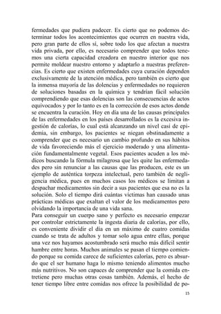 15
fermedades que pudiera padecer. Es cierto que no podemos de-
terminar todos los acontecimientos que ocurren en nuestra vida,
pero gran parte de ellos sí, sobre todo los que afectan a nuestra
vida privada, por ello, es necesario comprender que todos tene-
mos una cierta capacidad creadora en nuestro interior que nos
permite moldear nuestro entorno y adaptarlo a nuestras preferen-
cias. Es cierto que existen enfermedades cuya curación dependen
exclusivamente de la atención médica, pero también es cierto que
la inmensa mayoría de las dolencias y enfermedades no requieren
de soluciones basadas en la química y tendrían fácil solución
comprendiendo que esas dolencias son las consecuencias de actos
equivocados y por lo tanto es en la corrección de esos actos donde
se encuentra la curación. Hoy en día una de las causas principales
de las enfermedades en los países desarrollados es la excesiva in-
gestión de calorías, lo cual está alcanzando un nivel casi de epi-
demia, sin embargo, los pacientes se niegan obstinadamente a
comprender que es necesario un cambio profundo en sus hábitos
de vida favoreciendo más el ejercicio moderado y una alimenta-
ción fundamentalmente vegetal. Esos pacientes acuden a los mé-
dicos buscando la fórmula milagrosa que les quite las enfermeda-
des pero sin renunciar a las causas que las producen, este es un
ejemplo de auténtica torpeza intelectual, pero también de negli-
gencia médica, pues en muchos casos los médicos se limitan a
despachar medicamentos sin decir a sus pacientes que esa no es la
solución. Solo el tiempo dirá cuántas víctimas han causado unas
prácticas médicas que exaltan el valor de los medicamentos pero
olvidando la importancia de una vida sana.
Para conseguir un cuerpo sano y perfecto es necesario empezar
por controlar estrictamente la ingesta diaria de calorías, por ello,
es conveniente dividir el día en un máximo de cuatro comidas
cuando se trata de adultos y tomar solo agua entre ellas, porque
una vez nos hayamos acostumbrado será mucho más difícil sentir
hambre entre horas. Muchos animales se pasan el tiempo comien-
do porque su comida carece de suficientes calorías, pero es absur-
do que el ser humano haga lo mismo teniendo alimentos mucho
más nutritivos. No son capaces de comprender que la comida en-
tretiene pero muchas otras cosas también. Además, el hecho de
tener tiempo libre entre comidas nos ofrece la posibilidad de po-
 