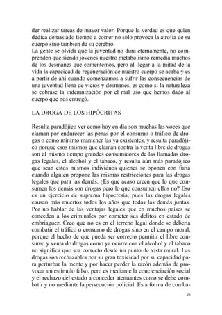 16
der realizar tareas de mayor valor. Porque la verdad es que quien
dedica demasiado tiempo a comer no solo provoca la atrofia de su
cuerpo sino también de su cerebro.
La gente se olvida que la juventud no dura eternamente, no com-
prenden que siendo jóvenes nuestro metabolismo remedia muchos
de los desmanes que comentemos, pero al llegar a la mitad de la
vida la capacidad de regeneración de nuestro cuerpo se acaba y es
a partir de ahí cuando comenzamos a sufrir las consecuencias de
una juventud llena de vicios y desmanes, es como si la naturaleza
se cobrase la indemnización por el mal uso que hemos dado al
cuerpo que nos entregó.
LA DROGA DE LOS HIPÓCRITAS
Resulta paradójico ver como hoy en día son muchas las voces que
claman por endurecer las penas por el consumo o tráfico de dro-
gas o como mínimo mantener las ya existentes, y resulta paradóji-
co porque esos mismos que claman contra la venta libre de drogas
son al mismo tiempo grandes consumidores de las llamadas dro-
gas legales, el alcohol y el tabaco, y resulta aún más paradójico
que sean estos mismos individuos quienes se oponen con furia
cuando alguien propone las mismas restricciones para las drogas
legales que para las demás. ¿Es que acaso creen que lo que con-
sumen los demás son drogas pero lo que consumen ellos no? Eso
es un ejercicio de suprema hipocresía, pues las drogas legales
causan más muertos todos los años que todas las demás juntas.
Por no hablar de las ventajas legales que en muchos países se
conceden a los criminales por cometer sus delitos en estado de
embriaguez. Creo que no es en el terreno legal donde se debería
combatir el tráfico o consumo de drogas sino en el campo moral,
porque el hecho de que pueda ser correcto permitir el libre con-
sumo y venta de drogas como ya ocurre con el alcohol y el tabaco
no significa que sea correcto desde un punto de vista moral. Las
drogas son rechazables por su gran toxicidad por su capacidad pa-
ra perturbar la mente y por hacer perder la razón además de pro-
vocar un estímulo falso, pero es mediante la concienciación social
y el rechazo del estado a conceder atenuantes como se debe com-
batir y no mediante la persecución policial. Esta forma de comba-
 