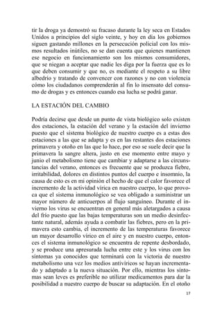 17
tir la droga ya demostró su fracaso durante la ley seca en Estados
Unidos a principios del siglo veinte, y hoy en día los gobiernos
siguen gastando millones en la persecución policial con los mis-
mos resultados inútiles, no se dan cuenta que quienes mantienen
ese negocio en funcionamiento son los mismos consumidores,
que se niegan a aceptar que nadie les diga por la fuerza que es lo
que deben consumir y que no, es mediante el respeto a su libre
albedrío y tratando de convencer con razones y no con violencia
cómo los ciudadanos comprenderán al fin lo insensato del consu-
mo de drogas y es entonces cuando esa lucha se podrá ganar.
LA ESTACIÓN DEL CAMBIO
Podría decirse que desde un punto de vista biológico solo existen
dos estaciones, la estación del verano y la estación del invierno
puesto que el sistema biológico de nuestro cuerpo es a estas dos
estaciones a las que se adapta y es en las restantes dos estaciones
primavera y otoño en las que lo hace, por eso se suele decir que la
primavera la sangre altera, justo en ese momento entre mayo y
junio el metabolismo tiene que cambiar y adaptarse a las circuns-
tancias del verano, entonces es frecuente que se produzca fiebre,
irritabilidad, dolores en distintos puntos del cuerpo e insomnio, la
causa de esto es en mi opinión el hecho de que el calor favorece el
incremento de la actividad vírica en nuestro cuerpo, lo que provo-
ca que el sistema inmunológico se vea obligado a suministrar un
mayor número de anticuerpos al flujo sanguíneo. Durante el in-
vierno los virus se encuentran en general más aletargados a causa
del frío puesto que las bajas temperaturas son un medio desinfec-
tante natural, además ayuda a combatir las fiebres, pero en la pri-
mavera esto cambia, el incremento de las temperaturas favorece
un mayor desarrollo vírico en el aire y en nuestro cuerpo, enton-
ces el sistema inmunológico se encuentra de repente desbordado,
y se produce una apresurada lucha entre este y los virus con los
síntomas ya conocidos que terminará con la victoria de nuestro
metabolismo una vez los medios antivíricos se hayan incrementa-
do y adaptado a la nueva situación. Por ello, mientras los sínto-
mas sean leves es preferible no utilizar medicamentos para dar la
posibilidad a nuestro cuerpo de buscar su adaptación. En el otoño
 