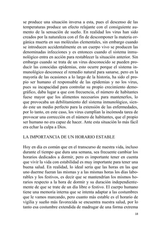 18
se produce una situación inversa a esta, pues el descenso de las
temperaturas produce un efecto relajante con el consiguiente au-
mento de la sensación de sueño. En realidad los virus han sido
creados por la naturaleza con el fin de descomponer la materia or-
gánica muerta en sus moléculas elementales, sin embargo cuando
se introducen accidentalmente en un cuerpo vivo se producen las
denominadas infecciones y es entonces cuando el sistema inmu-
nológico entra en acción para restablecer la situación anterior. Sin
embargo cuando se trata de un virus desconocido se pueden pro-
ducir las conocidas epidemias, esto ocurre porque el sistema in-
munológico desconoce el remedio natural para sanarse, pero en la
mayoría de las ocasiones a lo largo de la historia, ha sido el pro-
pio ser humano el responsable de las epidemias y no los virus,
pues su incapacidad para controlar su propio crecimiento demo-
gráfico, daba lugar a que con frecuencia, el número de habitantes
fuese mayor que los alimentos necesarios para mantenerlos, lo
que provocaba un debilitamiento del sistema inmunológico, sien-
do este un medio perfecto para la extensión de las enfermedades,
por lo tanto, en este caso, los virus cumplían la incómoda tarea de
provocar una corrección en el número de habitantes, que el propio
ser humano no era capaz de hacer. Ante esta situación lo más fácil
era echar la culpa a Dios.
LA IMPORTANCIA DE UN HORARIO ESTABLE
Hoy en día es común que en el transcurso de nuestra vida, incluso
durante el tiempo que dura una semana, sea frecuente cambiar los
horarios dedicados a dormir, pero es importante tener en cuenta
que vivir la vida con estabilidad es muy importante para tener una
buena salud. En realidad, lo ideal sería que las horas en las que
uno duerme fueran las mismas y a las mismas horas los días labo-
rables y los festivos, es decir que se mantendrían los mismos ho-
rarios respecto a la hora de dormir y su duración independiente-
mente de que se trate de un día libre o festivo. El cuerpo humano
tiene una memoria interna que se intenta adaptar a las costumbres
que le vamos marcando, pero cuanto más estable es el horario de
vigilia y sueño más favorecida se encuentra nuestra salud, por lo
tanto esa costumbre extendida de madrugar de una forma extrema
 