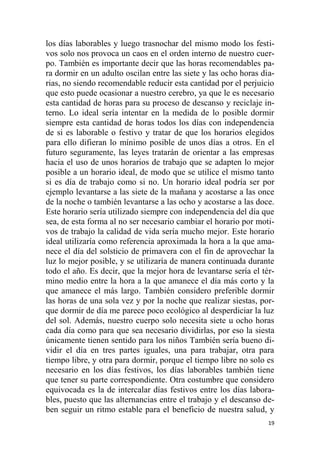 19
los días laborables y luego trasnochar del mismo modo los festi-
vos solo nos provoca un caos en el orden interno de nuestro cuer-
po. También es importante decir que las horas recomendables pa-
ra dormir en un adulto oscilan entre las siete y las ocho horas dia-
rias, no siendo recomendable reducir esta cantidad por el perjuicio
que esto puede ocasionar a nuestro cerebro, ya que le es necesario
esta cantidad de horas para su proceso de descanso y reciclaje in-
terno. Lo ideal sería intentar en la medida de lo posible dormir
siempre esta cantidad de horas todos los días con independencia
de si es laborable o festivo y tratar de que los horarios elegidos
para ello difieran lo mínimo posible de unos días a otros. En el
futuro seguramente, las leyes tratarán de orientar a las empresas
hacia el uso de unos horarios de trabajo que se adapten lo mejor
posible a un horario ideal, de modo que se utilice el mismo tanto
si es día de trabajo como si no. Un horario ideal podría ser por
ejemplo levantarse a las siete de la mañana y acostarse a las once
de la noche o también levantarse a las ocho y acostarse a las doce.
Este horario sería utilizado siempre con independencia del día que
sea, de esta forma al no ser necesario cambiar el horario por moti-
vos de trabajo la calidad de vida sería mucho mejor. Este horario
ideal utilizaría como referencia aproximada la hora a la que ama-
nece el día del solsticio de primavera con el fin de aprovechar la
luz lo mejor posible, y se utilizaría de manera continuada durante
todo el año. Es decir, que la mejor hora de levantarse sería el tér-
mino medio entre la hora a la que amanece el día más corto y la
que amanece el más largo. También considero preferible dormir
las horas de una sola vez y por la noche que realizar siestas, por-
que dormir de día me parece poco ecológico al desperdiciar la luz
del sol. Además, nuestro cuerpo solo necesita siete u ocho horas
cada día como para que sea necesario dividirlas, por eso la siesta
únicamente tienen sentido para los niños También sería bueno di-
vidir el día en tres partes iguales, una para trabajar, otra para
tiempo libre, y otra para dormir, porque el tiempo libre no solo es
necesario en los días festivos, los días laborables también tiene
que tener su parte correspondiente. Otra costumbre que considero
equivocada es la de intercalar días festivos entre los días labora-
bles, puesto que las alternancias entre el trabajo y el descanso de-
ben seguir un ritmo estable para el beneficio de nuestra salud, y
 