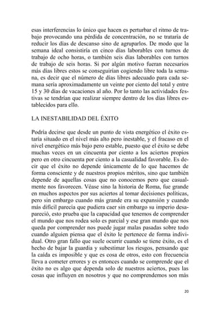 20
esas interferencias lo único que hacen es perturbar el ritmo de tra-
bajo provocando una pérdida de concentración, no se trataría de
reducir los días de descanso sino de agruparlos. De modo que la
semana ideal consistiría en cinco días laborables con turnos de
trabajo de ocho horas, o también seis días laborables con turnos
de trabajo de seis horas. Si por algún motivo fueran necesarios
más días libres estos se conseguirían cogiendo libre toda la sema-
na, es decir que el número de días libres adecuado para cada se-
mana sería aproximadamente un veinte por ciento del total y entre
15 y 30 días de vacaciones al año. Por lo tanto las actividades fes-
tivas se tendrían que realizar siempre dentro de los días libres es-
tablecidos para ello.
LA INESTABILIDAD DEL ÉXITO
Podría decirse que desde un punto de vista energético el éxito es-
taría situado en el nivel más alto pero inestable, y el fracaso en el
nivel energético más bajo pero estable, puesto que el éxito se debe
muchas veces en un cincuenta por ciento a los aciertos propios
pero en otro cincuenta por ciento a la casualidad favorable. Es de-
cir que el éxito no depende únicamente de lo que hacemos de
forma consciente y de nuestros propios méritos, sino que también
depende de aquellas cosas que no conocemos pero que casual-
mente nos favorecen. Véase sino la historia de Roma, fue grande
en muchos aspectos por sus aciertos al tomar decisiones políticas,
pero sin embargo cuando más grande era su expansión y cuando
más difícil parecía que pudiera caer sin embargo su imperio desa-
pareció, esto prueba que la capacidad que tenemos de comprender
el mundo que nos rodea solo es parcial y ese gran mundo que nos
queda por comprender nos puede jugar malas pasadas sobre todo
cuando alguien piensa que el éxito le pertenece de forma indivi-
dual. Otro gran fallo que suele ocurrir cuando se tiene éxito, es el
hecho de bajar la guardia y subestimar los riesgos, pensando que
la caída es imposible y que es cosa de otros, esto con frecuencia
lleva a cometer errores y es entonces cuando se comprende que el
éxito no es algo que dependa solo de nuestros aciertos, pues las
cosas que influyen en nosotros y que no comprendemos son más
 