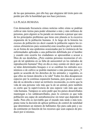 21
de las que pensamos, por ello hay que alegrarse del éxito pero sin
perder por ello la humildad que nos hace juiciosos.
LA PLAGA HUMANA
Con demasiada frecuencia oímos noticias sobre cómo se podrían
cultivar más tierras para poder alimentar a más y más millones de
personas, pero alguien se ha parado un momento a pensar que uno
de los principales problemas que tiene este planeta es la excesiva
expansión de la población humana. A lo largo de la historia los
excesos de población (es decir cuando la población supera los re-
cursos alimenticios para sostenerla) eran resueltos por la naturale-
za en forma de una epidemias ocasionadas por la virulencia de las
enfermedades aplicadas a una población debilitada por el hambre
y cuando esto ocurría los ciudadanos se apresuraban a acusar a
Dios de sus desdichas, ¿Pero cuántas personas reconocían el ori-
gen de tal epidemia en su falta de autocontrol en los métodos de
reproducción humana? Hoy en día es muy común oír decir que si
se talan determinados bosques o si se cambian los métodos eco-
nómicos o de cultivo se podrán mantener a más personas pero ¿Y
quién se acuerda de los derechos de los animales y vegetales, es
que ellos no tienen derecho a la vida? Todos los días desaparecen
especies por la continua expansión humana, pero pocos se acuer-
dan de su derecho a tener un territorio reconocido, es cierto que la
vida de una persona vale más que la de un animal, pero también
es cierto que la supervivencia de una especie vale más que una
vida humana. Tampoco es serio pedir que los países desarrollados
mantengan a los subdesarrollados, pues lo correcto es que toda
población sea capaz de autoabastecerse sin tener que depender de
nadie. Para ello es inevitable que el mundo más tarde o más tem-
prano tome la decisión de aplicar políticas de control de natalidad
que determinen un número de habitantes fijo para cada país y ca-
da continente en función de los recursos que sean capaces de pro-
ducir por sí mismos.
 