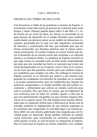 22
CAP 2 - POLÍTICA
ESPARTA UNA TIERRA DE ESCLAVOS
Con frecuencia se habla de las grandezas o miserias de Esparta. Y
ciertamente como toda nación en proceso de evolución tenía cosas
buenas y malas. Durante aquella época sobre el año 600 a. C., to-
da Grecia era un crisol de ideas, así Atenas se encontraba en un
gran proceso de desarrollo en el campo filosófico pero también
estaba dando sus primeros pasos en un modelo de democracia in-
cipiente, presionada por la cada vez más importante comunidad
de artesanos y comerciantes del mar, que luchaban para que les
fueran reconocidos sus derechos políticos ante la clásica aristo-
cracia terrateniente. En cambio Esparta se orientó mucho más ha-
cia el desarrollo de un sistema social más orientado a su cohesión
interna y su fortaleza militar. La grandeza de Esparta consistió en
que supo valorar su sociedad como un todo unido comprendiendo
que para que una sociedad sea fuerte es necesario que exista una
cierta homogeneidad sea en el aspecto racial o bien en la existen-
cia de leyes que den garantías sociales pero que también exijan a
sus ciudadanos que cumplan con ellas. Sin embargo la miseria de
Esparta consistió en su obsesión por reducir a una minoría muy
pequeña los ciudadanos con derechos de igualdad, así se condenó
a su propia autodestrucción, pues no comprendía que integrar los
territorios conquistados a su estado resultaba más provechoso so-
cialmente y militarmente que utilizar un modelo esclavista para
toda la sociedad. Hay que tener en cuenta, que los habitantes de
esos territorios eran en todos los sentidos iguales a ellos por lo
que eran perfectamente integrables sin que existiera ninguna dife-
rencia en su aspecto racial. Por ello Esparta tenía muchas dificul-
tades para su expansión militar pues a diferencia de Roma solo la
entendía mediante la implantación de una minoría espartana en
los territorios que conquistaba, lo cual daba lugar a un sistema po-
lítico débil con una minoría gobernante muy pequeña que con fa-
cilidad podía ser derrocada. Roma también utilizaba un modelo
social esclavista, pero consideraba los territorios conquistados
como iguales al resto, lo cual favorecía su integración al imperio.
Pero la esclavitud en Esparta no incluía solamente a los ciudada-
 