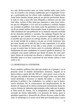 23
nos más desfavorecidos pues en cierto sentido todos eran escla-
vos, de acuerdo a las normas establecidas por el legislador Licur-
go y gestionadas por los éforos todo ciudadano de Esparta tenía
como único destino formar parte de un ejército profesional duran-
te toda su vida, y para ello eran obligados a alistarse con tan solo
siete años, incluso el Rey tenía que someterse a unas leyes estric-
tas que les obligaban a vivir casi en la pobreza y realizar siempre
sus comidas en público. Esto tenía como fin garantizar la existen-
cia de un estado militar obsesionados hasta la paranoia ante la po-
sible disidencia de una población en su inmensa mayoría excluida
de los derechos políticos y sociales. Sin embargo Esparta fue un
ejemplo de que cuando existe un proyecto impulsado por todos,
es posible que con pocos se consiga mucho, así su ejército llegó a
ser el más temido de su época y no por ser el más numeroso sino
por estar basado en la idea de que lo más importante es la unión
de todos sus miembros en una idea y raza común. La conclusión
es que la unión hace la fuerza, pero la exclusión arbitraria y sin
fundamento de unos ciudadanos en esencia iguales la destruye. En
cualquier caso quiero subrayar que desde mi punto de vista cual-
quier forma de esclavitud sea directa o indirecta es del todo re-
chazable tanto si se hace a personas de una misma cultura o raza
como si no.
LA DEMOCRACIA ATENIENSE
Pocos modelos políticos han sido tan citados en el pasado y en el
presente como el modelo democrático ateniense, surgido en la
época clásica a partir del año 508 a.C., pero pocas veces se ha di-
cho que este modelo de democracia no surgió como una iniciativa
moral destinada a favorecer el reparto del poder y a hacer más
próxima la política a los ciudadanos. La verdad es que la demo-
cracia ateniense fue la consecuencia del desplazamiento de las
fuentes de riqueza de la clásica aristocracia terrateniente hacia las
nuevas formas de industria representadas sobre todo por la poten-
te flota naval de Atenas. En la antigüedad el poder siempre iba
asociado de forma indisoluble a la posesión de tierras, pero la
paulatina aparición y desarrollo de oficios diversos como la alfa-
rería, la metalurgia o el sector naval iban provocando poco a poco
 