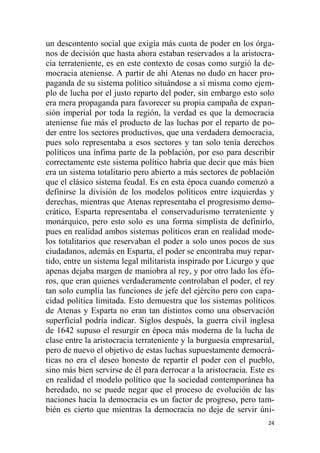24
un descontento social que exigía más cuota de poder en los órga-
nos de decisión que hasta ahora estaban reservados a la aristocra-
cia terrateniente, es en este contexto de cosas como surgió la de-
mocracia ateniense. A partir de ahí Atenas no dudo en hacer pro-
paganda de su sistema político situándose a sí misma como ejem-
plo de lucha por el justo reparto del poder, sin embargo esto solo
era mera propaganda para favorecer su propia campaña de expan-
sión imperial por toda la región, la verdad es que la democracia
ateniense fue más el producto de las luchas por el reparto de po-
der entre los sectores productivos, que una verdadera democracia,
pues solo representaba a esos sectores y tan solo tenía derechos
políticos una ínfima parte de la población, por eso para describir
correctamente este sistema político habría que decir que más bien
era un sistema totalitario pero abierto a más sectores de población
que el clásico sistema feudal. Es en esta época cuando comenzó a
definirse la división de los modelos políticos entre izquierdas y
derechas, mientras que Atenas representaba el progresismo demo-
crático, Esparta representaba el conservadurismo terrateniente y
monárquico, pero esto solo es una forma simplista de definirlo,
pues en realidad ambos sistemas políticos eran en realidad mode-
los totalitarios que reservaban el poder a solo unos pocos de sus
ciudadanos, además en Esparta, el poder se encontraba muy repar-
tido, entre un sistema legal militarista inspirado por Licurgo y que
apenas dejaba margen de maniobra al rey, y por otro lado los éfo-
ros, que eran quienes verdaderamente controlaban el poder, el rey
tan solo cumplía las funciones de jefe del ejército pero con capa-
cidad política limitada. Esto demuestra que los sistemas políticos
de Atenas y Esparta no eran tan distintos como una observación
superficial podría indicar. Siglos después, la guerra civil inglesa
de 1642 supuso el resurgir en época más moderna de la lucha de
clase entre la aristocracia terrateniente y la burguesía empresarial,
pero de nuevo el objetivo de estas luchas supuestamente democrá-
ticas no era el deseo honesto de repartir el poder con el pueblo,
sino más bien servirse de él para derrocar a la aristocracia. Este es
en realidad el modelo político que la sociedad contemporánea ha
heredado, no se puede negar que el proceso de evolución de las
naciones hacia la democracia es un factor de progreso, pero tam-
bién es cierto que mientras la democracia no deje de servir úni-
 