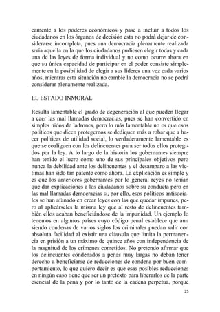 25
camente a los poderes económicos y pase a incluir a todos los
ciudadanos en los órganos de decisión esta no podrá dejar de con-
siderarse incompleta, pues una democracia plenamente realizada
sería aquella en la que los ciudadanos pudiesen elegir todas y cada
una de las leyes de forma individual y no como ocurre ahora en
que su única capacidad de participar en el poder consiste simple-
mente en la posibilidad de elegir a sus líderes una vez cada varios
años, mientras esta situación no cambie la democracia no se podrá
considerar plenamente realizada.
EL ESTADO INMORAL
Resulta lamentable el grado de degeneración al que pueden llegar
a caer las mal llamadas democracias, pues se han convertido en
simples nidos de ladrones, pero lo más lamentable no es que esos
políticos que dicen protegernos se dediquen más a robar que a ha-
cer políticas de utilidad social, lo verdaderamente lamentable es
que se coaliguen con los delincuentes para ser todos ellos protegi-
dos por la ley. A lo largo de la historia los gobernantes siempre
han tenido el lucro como uno de sus principales objetivos pero
nunca la debilidad ante los delincuentes y el desamparo a las víc-
timas han sido tan patente como ahora. La explicación es simple y
es que los anteriores gobernantes por lo general reyes no tenían
que dar explicaciones a los ciudadanos sobre su conducta pero en
las mal llamadas democracias si, por ello, esos políticos antisocia-
les se han afanado en crear leyes con las que quedar impunes, pe-
ro al aplicárseles la misma ley que al resto de delincuentes tam-
bién ellos acaban beneficiándose de la impunidad. Un ejemplo lo
tenemos en algunos países cuyo código penal establece que aun
siendo condenas de varios siglos los criminales puedan salir con
absoluta facilidad al existir una cláusula que limita la permanen-
cia en prisión a un máximo de quince años con independencia de
la magnitud de los crímenes cometidos. No pretendo afirmar que
los delincuentes condenados a penas muy largas no deban tener
derecho a beneficiarse de reducciones de condena por buen com-
portamiento, lo que quiero decir es que esas posibles reducciones
en ningún caso tiene que ser un pretexto para liberarlos de la parte
esencial de la pena y por lo tanto de la cadena perpetua, porque
 