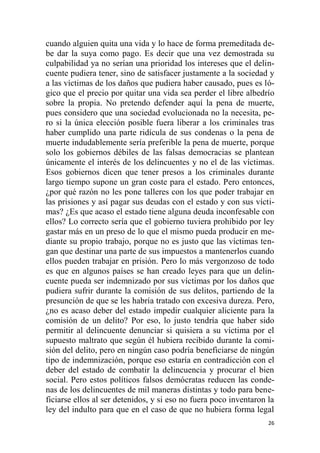 26
cuando alguien quita una vida y lo hace de forma premeditada de-
be dar la suya como pago. Es decir que una vez demostrada su
culpabilidad ya no serían una prioridad los intereses que el delin-
cuente pudiera tener, sino de satisfacer justamente a la sociedad y
a las víctimas de los daños que pudiera haber causado, pues es ló-
gico que el precio por quitar una vida sea perder el libre albedrío
sobre la propia. No pretendo defender aquí la pena de muerte,
pues considero que una sociedad evolucionada no la necesita, pe-
ro si la única elección posible fuera liberar a los criminales tras
haber cumplido una parte ridícula de sus condenas o la pena de
muerte indudablemente sería preferible la pena de muerte, porque
solo los gobiernos débiles de las falsas democracias se plantean
únicamente el interés de los delincuentes y no el de las víctimas.
Esos gobiernos dicen que tener presos a los criminales durante
largo tiempo supone un gran coste para el estado. Pero entonces,
¿por qué razón no les pone talleres con los que poder trabajar en
las prisiones y así pagar sus deudas con el estado y con sus vícti-
mas? ¿Es que acaso el estado tiene alguna deuda inconfesable con
ellos? Lo correcto sería que el gobierno tuviera prohibido por ley
gastar más en un preso de lo que el mismo pueda producir en me-
diante su propio trabajo, porque no es justo que las víctimas ten-
gan que destinar una parte de sus impuestos a mantenerlos cuando
ellos pueden trabajar en prisión. Pero lo más vergonzoso de todo
es que en algunos países se han creado leyes para que un delin-
cuente pueda ser indemnizado por sus víctimas por los daños que
pudiera sufrir durante la comisión de sus delitos, partiendo de la
presunción de que se les habría tratado con excesiva dureza. Pero,
¿no es acaso deber del estado impedir cualquier aliciente para la
comisión de un delito? Por eso, lo justo tendría que haber sido
permitir al delincuente denunciar si quisiera a su víctima por el
supuesto maltrato que según él hubiera recibido durante la comi-
sión del delito, pero en ningún caso podría beneficiarse de ningún
tipo de indemnización, porque eso estaría en contradicción con el
deber del estado de combatir la delincuencia y procurar el bien
social. Pero estos políticos falsos demócratas reducen las conde-
nas de los delincuentes de mil maneras distintas y todo para bene-
ficiarse ellos al ser detenidos, y si eso no fuera poco inventaron la
ley del indulto para que en el caso de que no hubiera forma legal
 