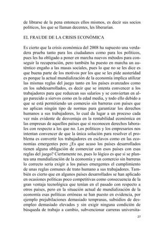 27
de librarse de la pena entonces ellos mismos, es decir sus socios
políticos, los que se llaman decentes, les liberarían.
EL FRAUDE DE LA CRISIS ECONÓMICA
Es cierto que la crisis económica del 2008 ha supuesto una verda-
dera prueba tanto para los ciudadanos como para los políticos,
pues les ha obligado a poner en marcha nuevos métodos para con-
seguir la recuperación, pero también ha puesto en marcha un au-
téntico engaño a las masas sociales, pues lo que no se les dice es
que buena parte de los motivos por los que se les pide austeridad
es porque la actual mundialización de la economía implica utilizar
las mismas reglas del juego tanto en los países avanzados como
en los subdesarrollados, es decir que se intenta convencer a los
trabajadores para que reduzcan sus salarios y se conviertan en al-
go parecido a siervos como en la edad media, y todo ello debido a
que se está permitiendo un comercio sin barreras con países que
no aplican ningún tipo de normas para garantizar los derechos
humanos a sus trabajadores, lo cual da lugar a un proceso cada
vez más evidente de desventaja en la rentabilidad económica en
las empresas de aquellos países que sí reconocen derechos labora-
les con respecto a los que no. Los políticos y los empresarios nos
intentan convencer de que la única solución para resolver el pro-
blema es convertir los trabajadores en esclavos como en las eco-
nomías emergentes pero ¿Es que acaso los países desarrollados
tienen alguna obligación de comerciar con esos países con esas
reglas del juego? Ciertamente no, pues lo lógico es que si se plan-
tea una mundialización de la economía y un comercio sin barreras
lo correcto sería exigir a los países emergentes el cumplimiento
de unas reglas comunes de trato humano a sus trabajadores. Tam-
bién es cierto que en algunos países desarrollados se han aplicado
en ocasiones políticas poco competitivas como consecuencia de la
gran ventaja tecnológica que tenían en el pasado con respecto a
otros países, pero en la situación actual de mundialización de la
economía esas políticas erróneas se han puesto en evidencia, por
ejemplo prejubilaciones demasiado tempranas, subsidios de des-
empleo demasiado elevados y sin exigir ninguna condición de
búsqueda de trabajo a cambio, subvencionar carreras universita-
 