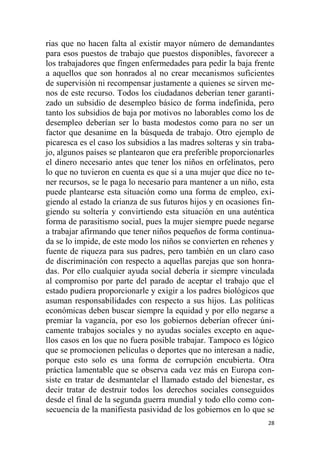 28
rias que no hacen falta al existir mayor número de demandantes
para esos puestos de trabajo que puestos disponibles, favorecer a
los trabajadores que fingen enfermedades para pedir la baja frente
a aquellos que son honrados al no crear mecanismos suficientes
de supervisión ni recompensar justamente a quienes se sirven me-
nos de este recurso. Todos los ciudadanos deberían tener garanti-
zado un subsidio de desempleo básico de forma indefinida, pero
tanto los subsidios de baja por motivos no laborables como los de
desempleo deberían ser lo basta modestos como para no ser un
factor que desanime en la búsqueda de trabajo. Otro ejemplo de
picaresca es el caso los subsidios a las madres solteras y sin traba-
jo, algunos países se plantearon que era preferible proporcionarles
el dinero necesario antes que tener los niños en orfelinatos, pero
lo que no tuvieron en cuenta es que si a una mujer que dice no te-
ner recursos, se le paga lo necesario para mantener a un niño, esta
puede plantearse esta situación como una forma de empleo, exi-
giendo al estado la crianza de sus futuros hijos y en ocasiones fin-
giendo su soltería y convirtiendo esta situación en una auténtica
forma de parasitismo social, pues la mujer siempre puede negarse
a trabajar afirmando que tener niños pequeños de forma continua-
da se lo impide, de este modo los niños se convierten en rehenes y
fuente de riqueza para sus padres, pero también en un claro caso
de discriminación con respecto a aquellas parejas que son honra-
das. Por ello cualquier ayuda social debería ir siempre vinculada
al compromiso por parte del parado de aceptar el trabajo que el
estado pudiera proporcionarle y exigir a los padres biológicos que
asuman responsabilidades con respecto a sus hijos. Las políticas
económicas deben buscar siempre la equidad y por ello negarse a
premiar la vagancia, por eso los gobiernos deberían ofrecer úni-
camente trabajos sociales y no ayudas sociales excepto en aque-
llos casos en los que no fuera posible trabajar. Tampoco es lógico
que se promocionen películas o deportes que no interesan a nadie,
porque esto solo es una forma de corrupción encubierta. Otra
práctica lamentable que se observa cada vez más en Europa con-
siste en tratar de desmantelar el llamado estado del bienestar, es
decir tratar de destruir todos los derechos sociales conseguidos
desde el final de la segunda guerra mundial y todo ello como con-
secuencia de la manifiesta pasividad de los gobiernos en lo que se
 