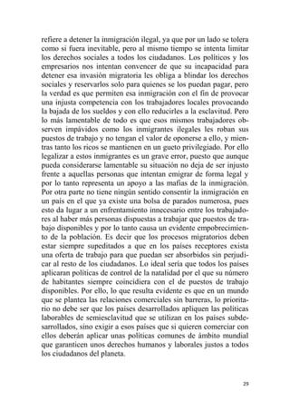 29
refiere a detener la inmigración ilegal, ya que por un lado se tolera
como si fuera inevitable, pero al mismo tiempo se intenta limitar
los derechos sociales a todos los ciudadanos. Los políticos y los
empresarios nos intentan convencer de que su incapacidad para
detener esa invasión migratoria les obliga a blindar los derechos
sociales y reservarlos solo para quienes se los puedan pagar, pero
la verdad es que permiten esa inmigración con el fin de provocar
una injusta competencia con los trabajadores locales provocando
la bajada de los sueldos y con ello reducirles a la esclavitud. Pero
lo más lamentable de todo es que esos mismos trabajadores ob-
serven impávidos como los inmigrantes ilegales les roban sus
puestos de trabajo y no tengan el valor de oponerse a ello, y mien-
tras tanto los ricos se mantienen en un gueto privilegiado. Por ello
legalizar a estos inmigrantes es un grave error, puesto que aunque
pueda considerarse lamentable su situación no deja de ser injusto
frente a aquellas personas que intentan emigrar de forma legal y
por lo tanto representa un apoyo a las mafias de la inmigración.
Por otra parte no tiene ningún sentido consentir la inmigración en
un país en el que ya existe una bolsa de parados numerosa, pues
esto da lugar a un enfrentamiento innecesario entre los trabajado-
res al haber más personas dispuestas a trabajar que puestos de tra-
bajo disponibles y por lo tanto causa un evidente empobrecimien-
to de la población. Es decir que los procesos migratorios deben
estar siempre supeditados a que en los países receptores exista
una oferta de trabajo para que puedan ser absorbidos sin perjudi-
car al resto de los ciudadanos. Lo ideal sería que todos los países
aplicaran políticas de control de la natalidad por el que su número
de habitantes siempre coincidiera con el de puestos de trabajo
disponibles. Por ello, lo que resulta evidente es que en un mundo
que se plantea las relaciones comerciales sin barreras, lo priorita-
rio no debe ser que los países desarrollados apliquen las políticas
laborables de semiesclavitud que se utilizan en los países subde-
sarrollados, sino exigir a esos países que si quieren comerciar con
ellos deberán aplicar unas políticas comunes de ámbito mundial
que garanticen unos derechos humanos y laborales justos a todos
los ciudadanos del planeta.
 