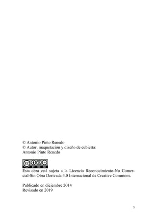3
© Antonio Pinto Renedo
© Autor, maquetación y diseño de cubierta:
Antonio Pinto Renedo
Esta obra está sujeta a la Licencia Reconocimiento-No Comer-
cial-Sin Obra Derivada 4.0 Internacional de Creative Commons.
Publicado en diciembre 2014
Revisado en 2019
 