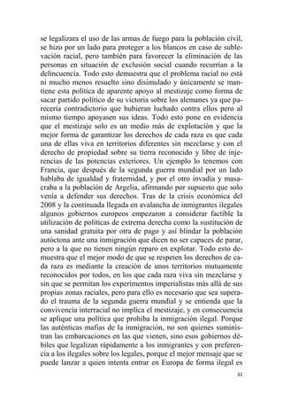 31
se legalizara el uso de las armas de fuego para la población civil,
se hizo por un lado para proteger a los blancos en caso de suble-
vación racial, pero también para favorecer la eliminación de las
personas en situación de exclusión social cuando recurrían a la
delincuencia. Todo esto demuestra que el problema racial no está
ni mucho menos resuelto sino disimulado y únicamente se man-
tiene esta política de aparente apoyo al mestizaje como forma de
sacar partido político de su victoria sobre los alemanes ya que pa-
recería contradictorio que hubieran luchado contra ellos pero al
mismo tiempo apoyasen sus ideas. Todo esto pone en evidencia
que el mestizaje solo es un medio más de explotación y que la
mejor forma de garantizar los derechos de cada raza es que cada
una de ellas viva en territorios diferentes sin mezclarse y con el
derecho de propiedad sobre su tierra reconocido y libre de inje-
rencias de las potencias exteriores. Un ejemplo lo tenemos con
Francia, que después de la segunda guerra mundial por un lado
hablaba de igualdad y fraternidad, y por el otro invadía y masa-
craba a la población de Argelia, afirmando por supuesto que solo
venía a defender sus derechos. Tras de la crisis económica del
2008 y la continuada llegada en avalancha de inmigrantes ilegales
algunos gobiernos europeos empezaron a considerar factible la
utilización de políticas de extrema derecha como la sustitución de
una sanidad gratuita por otra de pago y así blindar la población
autóctona ante una inmigración que dicen no ser capaces de parar,
pero a la que no tienen ningún reparo en explotar. Todo esto de-
muestra que el mejor modo de que se respeten los derechos de ca-
da raza es mediante la creación de unos territorios mutuamente
reconocidos por todos, en los que cada raza viva sin mezclarse y
sin que se permitan los experimentos imperialistas más allá de sus
propias zonas raciales, pero para ello es necesario que sea supera-
do el trauma de la segunda guerra mundial y se entienda que la
convivencia interracial no implica el mestizaje, y en consecuencia
se aplique una política que prohíba la inmigración ilegal. Porque
las auténticas mafias de la inmigración, no son quienes suminis-
tran las embarcaciones en las que vienen, sino esos gobiernos dé-
biles que legalizan rápidamente a los inmigrantes y con preferen-
cia a los ilegales sobre los legales, porque el mejor mensaje que se
puede lanzar a quien intenta entrar en Europa de forma ilegal es
 
