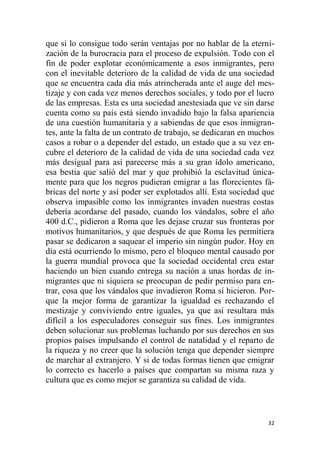 32
que si lo consigue todo serán ventajas por no hablar de la eterni-
zación de la burocracia para el proceso de expulsión. Todo con el
fin de poder explotar económicamente a esos inmigrantes, pero
con el inevitable deterioro de la calidad de vida de una sociedad
que se encuentra cada día más atrincherada ante el auge del mes-
tizaje y con cada vez menos derechos sociales, y todo por el lucro
de las empresas. Esta es una sociedad anestesiada que ve sin darse
cuenta como su país está siendo invadido bajo la falsa apariencia
de una cuestión humanitaria y a sabiendas de que esos inmigran-
tes, ante la falta de un contrato de trabajo, se dedicaran en muchos
casos a robar o a depender del estado, un estado que a su vez en-
cubre el deterioro de la calidad de vida de una sociedad cada vez
más desigual para así parecerse más a su gran ídolo americano,
esa bestia que salió del mar y que prohibió la esclavitud única-
mente para que los negros pudieran emigrar a las florecientes fá-
bricas del norte y así poder ser explotados allí. Esta sociedad que
observa impasible como los inmigrantes invaden nuestras costas
debería acordarse del pasado, cuando los vándalos, sobre el año
400 d.C., pidieron a Roma que les dejase cruzar sus fronteras por
motivos humanitarios, y que después de que Roma les permitiera
pasar se dedicaron a saquear el imperio sin ningún pudor. Hoy en
día está ocurriendo lo mismo, pero el bloqueo mental causado por
la guerra mundial provoca que la sociedad occidental crea estar
haciendo un bien cuando entrega su nación a unas hordas de in-
migrantes que ni siquiera se preocupan de pedir permiso para en-
trar, cosa que los vándalos que invadieron Roma sí hicieron. Por-
que la mejor forma de garantizar la igualdad es rechazando el
mestizaje y conviviendo entre iguales, ya que así resultara más
difícil a los especuladores conseguir sus fines. Los inmigrantes
deben solucionar sus problemas luchando por sus derechos en sus
propios países impulsando el control de natalidad y el reparto de
la riqueza y no creer que la solución tenga que depender siempre
de marchar al extranjero. Y si de todas formas tienen que emigrar
lo correcto es hacerlo a países que compartan su misma raza y
cultura que es como mejor se garantiza su calidad de vida.
 