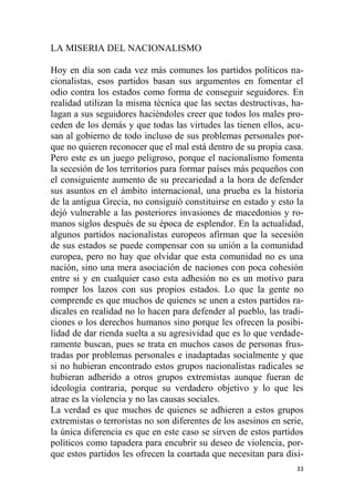 33
LA MISERIA DEL NACIONALISMO
Hoy en día son cada vez más comunes los partidos políticos na-
cionalistas, esos partidos basan sus argumentos en fomentar el
odio contra los estados como forma de conseguir seguidores. En
realidad utilizan la misma técnica que las sectas destructivas, ha-
lagan a sus seguidores haciéndoles creer que todos los males pro-
ceden de los demás y que todas las virtudes las tienen ellos, acu-
san al gobierno de todo incluso de sus problemas personales por-
que no quieren reconocer que el mal está dentro de su propia casa.
Pero este es un juego peligroso, porque el nacionalismo fomenta
la secesión de los territorios para formar países más pequeños con
el consiguiente aumento de su precariedad a la hora de defender
sus asuntos en el ámbito internacional, una prueba es la historia
de la antigua Grecia, no consiguió constituirse en estado y esto la
dejó vulnerable a las posteriores invasiones de macedonios y ro-
manos siglos después de su época de esplendor. En la actualidad,
algunos partidos nacionalistas europeos afirman que la secesión
de sus estados se puede compensar con su unión a la comunidad
europea, pero no hay que olvidar que esta comunidad no es una
nación, sino una mera asociación de naciones con poca cohesión
entre si y en cualquier caso esta adhesión no es un motivo para
romper los lazos con sus propios estados. Lo que la gente no
comprende es que muchos de quienes se unen a estos partidos ra-
dicales en realidad no lo hacen para defender al pueblo, las tradi-
ciones o los derechos humanos sino porque les ofrecen la posibi-
lidad de dar rienda suelta a su agresividad que es lo que verdade-
ramente buscan, pues se trata en muchos casos de personas frus-
tradas por problemas personales e inadaptadas socialmente y que
si no hubieran encontrado estos grupos nacionalistas radicales se
hubieran adherido a otros grupos extremistas aunque fueran de
ideología contraria, porque su verdadero objetivo y lo que les
atrae es la violencia y no las causas sociales.
La verdad es que muchos de quienes se adhieren a estos grupos
extremistas o terroristas no son diferentes de los asesinos en serie,
la única diferencia es que en este caso se sirven de estos partidos
políticos como tapadera para encubrir su deseo de violencia, por-
que estos partidos les ofrecen la coartada que necesitan para disi-
 