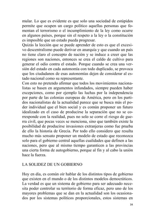 34
mular. Lo que es evidente es que solo una sociedad de estúpidos
permite que ocupen un cargo político aquellas personas que fo-
mentan el terrorismo o el incumplimiento de la ley como ocurre
en algunos países, porque sin el respeto a la ley o la constitución
es imposible que un estado pueda progresar.
Quizás la lección que se puede aprender de esto es que el excesi-
vo descentralismo puede derivar en anarquía y que cuando un país
no tiene claro el concepto de nación y se induce a creer que las
regiones son naciones, entonces se crea el caldo de cultivo para
generar el odio contra el estado. Porque cuando se crea una ver-
sión del estado en cada autonomía con todo duplicado, se provoca
que los ciudadanos de esas autonomías dejen de considerar al es-
tado nacional como su representante.
Con esto no pretendo afirmar que todos los movimientos naciona-
listas se basen en argumentos infundados, siempre pueden haber
excepciones, como por ejemplo las luchas por la independencia
por parte de las colonias europeas de América, pero en los parti-
dos nacionalistas de la actualidad parece que se busca más el po-
der individual que el bien social y es común proponer un futuro
idealizado en el caso de producirse la separación que no se co-
rresponde con la realidad, pues no solo se corre el riesgo de gue-
rra civil, que pocas veces se menciona, sino que también existe la
posibilidad de producirse invasiones extranjeras como fue prueba
de ello la historia de Grecia. Por todo ello considero que resulta
mucho más sensato proponer un modelo de estado que reconozca
solo para el gobierno central aquellas cualidades que definen a las
naciones, pero que al mismo tiempo garanticen a las provincias
una cierta forma de autogobierno, porque al fin y al cabo la unión
hace la fuerza.
LA SOLIDEZ DE UN GOBIERNO
Hoy en día, es común oír hablar de los distintos tipos de gobierno
que existen en el mundo o de los distintos modelos democráticos.
La verdad es que un sistema de gobierno para ser adecuado nece-
sita poder controlar su territorio de forma eficaz, pero uno de los
mayores problemas que se dan en la actualidad son los ocasiona-
dos por los sistemas políticos proporcionales, estos sistemas en
 