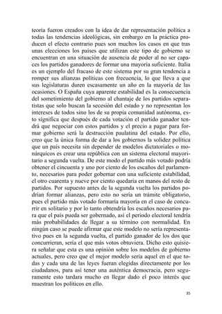 35
teoría fueron creados con la idea de dar representación política a
todas las tendencias ideológicas, sin embargo en la práctica pro-
ducen el efecto contrario pues son muchos los casos en que tras
unas elecciones los países que utilizan este tipo de gobierno se
encuentran en una situación de ausencia de poder al no ser capa-
ces los partidos ganadores de formar una mayoría suficiente. Italia
es un ejemplo del fracaso de este sistema por su gran tendencia a
romper sus alianzas políticas con frecuencia, lo que lleva a que
sus legislaturas duren escasamente un año en la mayoría de las
ocasiones. O España cuya aparente estabilidad es la consecuencia
del sometimiento del gobierno al chantaje de los partidos separa-
tistas que solo buscan la secesión del estado y no representan los
intereses de todos sino los de su propia comunidad autónoma, es-
to significa que después de cada votación el partido ganador ten-
drá que negociar con estos partidos y el precio a pagar para for-
mar gobierno será la destrucción paulatina del estado. Por ello,
creo que la única forma de dar a los gobiernos la solidez política
que un país necesita sin depender de modelos dictatoriales o mo-
nárquicos es crear una república con un sistema electoral mayori-
tario a segunda vuelta. De este modo el partido más votado podría
obtener el cincuenta y uno por ciento de los escaños del parlamen-
to, necesarios para poder gobernar con una suficiente estabilidad,
el otro cuarenta y nueve por ciento quedaría en manos del resto de
partidos. Por supuesto antes de la segunda vuelta los partidos po-
drían formar alianzas, pero esto no sería un trámite obligatorio,
pues el partido más votado formaría mayoría en el caso de concu-
rrir en solitario y por lo tanto obtendría los escaños necesarios pa-
ra que el país pueda ser gobernado, así el periodo electoral tendría
más probabilidades de llegar a su término con normalidad. En
ningún caso se puede afirmar que este modelo no sería representa-
tivo pues en la segunda vuelta, el partido ganador de los dos que
concurrieran, sería el que más votos obtuviera. Dicho esto quisie-
ra señalar que esta es una opinión sobre los modelos de gobierno
actuales, pero creo que el mejor modelo sería aquel en el que to-
das y cada una de las leyes fueran elegidas directamente por los
ciudadanos, para así tener una auténtica democracia, pero segu-
ramente esto tardara mucho en llegar dado el poco interés que
muestran los políticos en ello.
 