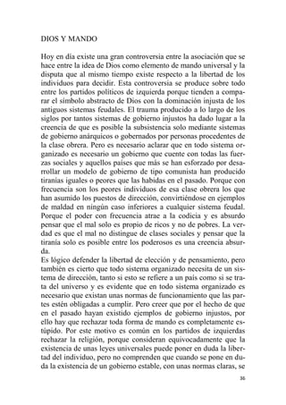 36
DIOS Y MANDO
Hoy en día existe una gran controversia entre la asociación que se
hace entre la idea de Dios como elemento de mando universal y la
disputa que al mismo tiempo existe respecto a la libertad de los
individuos para decidir. Esta controversia se produce sobre todo
entre los partidos políticos de izquierda porque tienden a compa-
rar el símbolo abstracto de Dios con la dominación injusta de los
antiguos sistemas feudales. El trauma producido a lo largo de los
siglos por tantos sistemas de gobierno injustos ha dado lugar a la
creencia de que es posible la subsistencia solo mediante sistemas
de gobierno anárquicos o gobernados por personas procedentes de
la clase obrera. Pero es necesario aclarar que en todo sistema or-
ganizado es necesario un gobierno que cuente con todas las fuer-
zas sociales y aquellos países que más se han esforzado por desa-
rrollar un modelo de gobierno de tipo comunista han producido
tiranías iguales o peores que las habidas en el pasado. Porque con
frecuencia son los peores individuos de esa clase obrera los que
han asumido los puestos de dirección, convirtiéndose en ejemplos
de maldad en ningún caso inferiores a cualquier sistema feudal.
Porque el poder con frecuencia atrae a la codicia y es absurdo
pensar que el mal solo es propio de ricos y no de pobres. La ver-
dad es que el mal no distingue de clases sociales y pensar que la
tiranía solo es posible entre los poderosos es una creencia absur-
da.
Es lógico defender la libertad de elección y de pensamiento, pero
también es cierto que todo sistema organizado necesita de un sis-
tema de dirección, tanto si esto se refiere a un país como si se tra-
ta del universo y es evidente que en todo sistema organizado es
necesario que existan unas normas de funcionamiento que las par-
tes estén obligadas a cumplir. Pero creer que por el hecho de que
en el pasado hayan existido ejemplos de gobierno injustos, por
ello hay que rechazar toda forma de mando es completamente es-
túpido. Por este motivo es común en los partidos de izquierdas
rechazar la religión, porque consideran equivocadamente que la
existencia de unas leyes universales puede poner en duda la liber-
tad del individuo, pero no comprenden que cuando se pone en du-
da la existencia de un gobierno estable, con unas normas claras, se
 