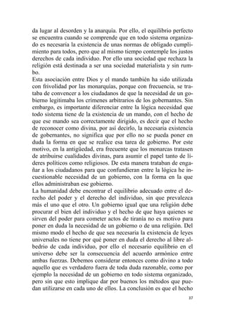 37
da lugar al desorden y la anarquía. Por ello, el equilibrio perfecto
se encuentra cuando se comprende que en todo sistema organiza-
do es necesaria la existencia de unas normas de obligado cumpli-
miento para todos, pero que al mismo tiempo contemple los justos
derechos de cada individuo. Por ello una sociedad que rechaza la
religión está destinada a ser una sociedad materialista y sin rum-
bo.
Esta asociación entre Dios y el mando también ha sido utilizada
con frivolidad por las monarquías, porque con frecuencia, se tra-
taba de convencer a los ciudadanos de que la necesidad de un go-
bierno legitimaba los crímenes arbitrarios de los gobernantes. Sin
embargo, es importante diferenciar entre la lógica necesidad que
todo sistema tiene de la existencia de un mando, con el hecho de
que ese mando sea correctamente dirigido, es decir que el hecho
de reconocer como divina, por así decirlo, la necesaria existencia
de gobernantes, no significa que por ello no se pueda poner en
duda la forma en que se realice esa tarea de gobierno. Por este
motivo, en la antigüedad, era frecuente que los monarcas tratasen
de atribuirse cualidades divinas, para asumir el papel tanto de lí-
deres políticos como religiosos. De esta manera trataban de enga-
ñar a los ciudadanos para que confundieran entre la lógica he in-
cuestionable necesidad de un gobierno, con la forma en la que
ellos administraban ese gobierno.
La humanidad debe encontrar el equilibrio adecuado entre el de-
recho del poder y el derecho del individuo, sin que prevalezca
más el uno que el otro. Un gobierno igual que una religión debe
procurar el bien del individuo y el hecho de que haya quienes se
sirven del poder para cometer actos de tiranía no es motivo para
poner en duda la necesidad de un gobierno o de una religión. Del
mismo modo el hecho de que sea necesaria la existencia de leyes
universales no tiene por qué poner en duda el derecho al libre al-
bedrio de cada individuo, por ello el necesario equilibrio en el
universo debe ser la consecuencia del acuerdo armónico entre
ambas fuerzas. Debemos considerar entonces como divino a todo
aquello que es verdadero fuera de toda duda razonable, como por
ejemplo la necesidad de un gobierno en todo sistema organizado,
pero sin que esto implique dar por buenos los métodos que pue-
dan utilizarse en cada uno de ellos. La conclusión es que el hecho
 
