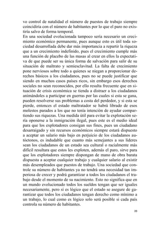 39
vo control de natalidad el número de puestos de trabajo siempre
coincidiría con el número de habitantes por lo que el paro no exis-
tiría salvo de forma temporal.
En una sociedad evolucionada tampoco sería necesario un creci-
miento económico permanente, pues aunque esto es útil toda so-
ciedad desarrollada debe dar más importancia a repartir la riqueza
que a un crecimiento indefinido, pues el crecimiento cumple más
una función de placebo de las masas al crear en ellos la expectati-
va de que puede ser su única forma de salvación para salir de su
situación de maltrato y semiesclavitud. La falta de crecimiento
pone nerviosos sobre todo a quienes se niegan a proporcionar de-
rechos básicos a los ciudadanos, pues no se puede justificar que
siendo en muchos casos países ricos, sin embargo esos derechos
sociales no sean reconocidos, por ello resulta frecuente que en si-
tuación de crisis económica se tienda a distraer a los ciudadanos
animándoles a participar en guerras por las cuales si esta se gana,
pueden resolverse sus problemas a costa del perdedor, y si esta se
pierde, entonces el estado maltratador se habrá librado de esos
molestos parados a los que no tenía intención de ayudar compar-
tiendo sus riquezas. Una medida útil para evitar la explotación se-
ría oponerse a la inmigración ilegal, pues este es el medio ideal
para que los explotadores consigan sus fines, pues un ciudadano
desarraigado y sin recursos económicos siempre estará dispuesto
a aceptar un salario más bajo en perjuicio de los ciudadanos au-
tóctonos, es indudable que cuanto más semejantes a sus líderes
sean los ciudadanos de un estado sea cultural o racialmente más
difícil resultara que estos les exploten, además el paro, sirve para
que los explotadores siempre dispongan de mano de obra barata
dispuesta a aceptar cualquier trabajo y cualquier salario al existir
más desempleados que puestos de trabajo. Una sociedad que con-
trole su número de habitantes ya no tendrá una necesidad tan im-
periosa de crecer y podrá garantizar a todos los ciudadanos el tra-
bajo desde el momento de su nacimiento. Esto no significa que en
un mundo evolucionado todos los sueldos tengan que ser iguales
necesariamente, pero sí es lógico que el estado se asegure de ga-
rantizar que todos los ciudadanos tengan derecho como mínimo a
un trabajo, lo cual como es lógico solo será posible si cada país
controla su número de habitantes.
 