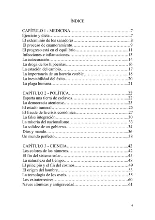 4
ÍNDICE
CAPÍTULO 1 - MEDICINA……………………………………..7
Ejercicio y dieta…………………………………………………..7
El exterminio de los sanadores…………………………………...8
El proceso de enamoramiento……………………………………9
El progreso está en el equilibrio………………………………...11
Infecciones e inflamaciones…………………………………….13
La autocuración………………………………………………....14
La droga de los hipócritas………………………………………16
La estación del cambio………………………………………….17
La importancia de un horario estable…………………………...18
La inestabilidad del éxito……………………………………….20
La plaga humana………………………………………………..21
CAPÍTULO 2 - POLÍTICA…………………………………….22
Esparta una tierra de esclavos…………………………………..22
La democracia ateniense………………………………………..23
El estado inmoral………………………………………………..25
El fraude de la crisis económica………………………………...27
La falsa integración……………………………………………..30
La miseria del nacionalismo…………………………………….33
La solidez de un gobierno………………………………………34
Dios y mando…………………………………………………...36
Un mundo perfecto……………………………………………...38
CAPÍTULO 3 - CIENCIA……………………………………...42
Los colores de los números……………………………………..42
El fin del sistema solar………………………………………….45
La naturaleza del tiempo………………………………………..48
El principio y el fin del cosmos…………………………………49
El origen del hombre……………………………………………53
La tecnología de los ovnis………………………………………55
Los extraterrestres………………………………………………60
Naves atómicas y antigravedad………………………………....61
 