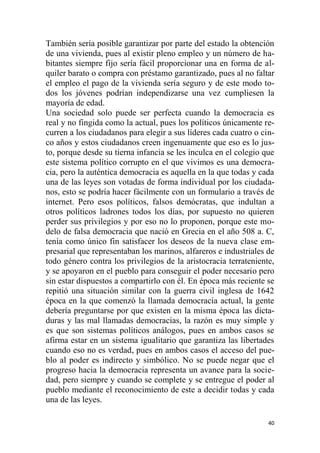 40
También sería posible garantizar por parte del estado la obtención
de una vivienda, pues al existir pleno empleo y un número de ha-
bitantes siempre fijo sería fácil proporcionar una en forma de al-
quiler barato o compra con préstamo garantizado, pues al no faltar
el empleo el pago de la vivienda sería seguro y de este modo to-
dos los jóvenes podrían independizarse una vez cumpliesen la
mayoría de edad.
Una sociedad solo puede ser perfecta cuando la democracia es
real y no fingida como la actual, pues los políticos únicamente re-
curren a los ciudadanos para elegir a sus líderes cada cuatro o cin-
co años y estos ciudadanos creen ingenuamente que eso es lo jus-
to, porque desde su tierna infancia se les inculca en el colegio que
este sistema político corrupto en el que vivimos es una democra-
cia, pero la auténtica democracia es aquella en la que todas y cada
una de las leyes son votadas de forma individual por los ciudada-
nos, esto se podría hacer fácilmente con un formulario a través de
internet. Pero esos políticos, falsos demócratas, que indultan a
otros políticos ladrones todos los días, por supuesto no quieren
perder sus privilegios y por eso no lo proponen, porque este mo-
delo de falsa democracia que nació en Grecia en el año 508 a. C,
tenía como único fin satisfacer los deseos de la nueva clase em-
presarial que representaban los marinos, alfareros e industriales de
todo género contra los privilegios de la aristocracia terrateniente,
y se apoyaron en el pueblo para conseguir el poder necesario pero
sin estar dispuestos a compartirlo con él. En época más reciente se
repitió una situación similar con la guerra civil inglesa de 1642
época en la que comenzó la llamada democracia actual, la gente
debería preguntarse por que existen en la misma época las dicta-
duras y las mal llamadas democracias, la razón es muy simple y
es que son sistemas políticos análogos, pues en ambos casos se
afirma estar en un sistema igualitario que garantiza las libertades
cuando eso no es verdad, pues en ambos casos el acceso del pue-
blo al poder es indirecto y simbólico. No se puede negar que el
progreso hacia la democracia representa un avance para la socie-
dad, pero siempre y cuando se complete y se entregue el poder al
pueblo mediante el reconocimiento de este a decidir todas y cada
una de las leyes.
 