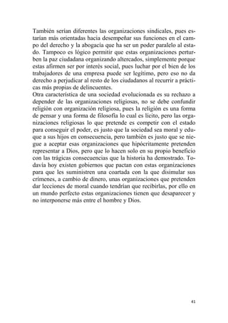 41
También serían diferentes las organizaciones sindicales, pues es-
tarían más orientadas hacia desempeñar sus funciones en el cam-
po del derecho y la abogacía que ha ser un poder paralelo al esta-
do. Tampoco es lógico permitir que estas organizaciones pertur-
ben la paz ciudadana organizando altercados, simplemente porque
estas afirmen ser por interés social, pues luchar por el bien de los
trabajadores de una empresa puede ser legítimo, pero eso no da
derecho a perjudicar al resto de los ciudadanos al recurrir a prácti-
cas más propias de delincuentes.
Otra característica de una sociedad evolucionada es su rechazo a
depender de las organizaciones religiosas, no se debe confundir
religión con organización religiosa, pues la religión es una forma
de pensar y una forma de filosofía lo cual es lícito, pero las orga-
nizaciones religiosas lo que pretende es competir con el estado
para conseguir el poder, es justo que la sociedad sea moral y edu-
que a sus hijos en consecuencia, pero también es justo que se nie-
gue a aceptar esas organizaciones que hipócritamente pretenden
representar a Dios, pero que lo hacen solo en su propio beneficio
con las trágicas consecuencias que la historia ha demostrado. To-
davía hoy existen gobiernos que pactan con estas organizaciones
para que les suministren una coartada con la que disimular sus
crímenes, a cambio de dinero, unas organizaciones que pretenden
dar lecciones de moral cuando tendrían que recibirlas, por ello en
un mundo perfecto estas organizaciones tienen que desaparecer y
no interponerse más entre el hombre y Dios.
 