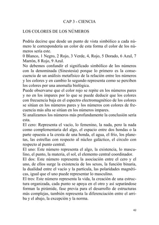 42
CAP 3 - CIENCIA
LOS COLORES DE LOS NÚMEROS
Podría decirse que desde un punto de vista simbólico a cada nú-
mero le correspondería un color de esta forma el color de los nú-
meros sería este.
0 Blanco, 1 Negro, 2 Rojo, 3 Verde, 4, Rojo, 5 Dorado, 6 Azul, 7
Marrón, 8 Rojo, 9 Azul.
No debemos confundir el significado simbólico de los números
con la denominada (Sinestesia) porque lo primero es la conse-
cuencia de un análisis metafísico de la relación entre los números
y los colores y en cambio lo segundo representa como se perciben
los colores por una anomalía biológica.
Puede observarse que el color rojo se repite en los números pares
y no en los impares por lo que se puede deducir que los colores
con frecuencia baja en el espectro electromagnético de los colores
se sitúan en los números pares y los números con colores de fre-
cuencia más alta se sitúan en los números impares.
Si analizamos los números más profundamente la conclusión sería
esta.
El cero: Representa el vacío, lo femenino, la nada, pero la nada
como complementaria del algo, el espacio entre dos hondas o la
parte opuesta a la cresta de una honda, el agua, el frío, los plane-
tas, las estrellas con respecto al núcleo galáctico, el círculo con
respecto al punto central.
El uno: Este número representa el algo, la existencia, lo mascu-
lino, el punto, la materia, el sol, el elemento central coordinador.
El dos: Este número representa la asociación entre el cero y el
uno, de ellos surge la existencia de los sexos, la función binaria,
la dualidad entre el vacío y la partícula, las polaridades magnéti-
cas, igual que el uno puede representar lo masculino.
El tres: Este número representa la vida, la creación de una estruc-
tura organizada, cada punto se apoya en el otro y así separándose
forman la pirámide, fase previa para el desarrollo de estructuras
más complejas, también representa la diferenciación entre el arri-
ba y el abajo, la excepción y la norma.
 