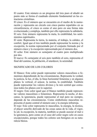 43
El cuatro: Este número es un progreso del tres pues al añadir un
punto más se forma el cuadrado elemento fundamental en las es-
tructuras cristalinas.
El cinco: Es el número que se encuentra en el medio de la nume-
ración y representa un círculo con cinco puntos repartidos en su
circunferencia, el cinco es como el uno pero en una forma más
evolucionada y compleja, también por ello representa la sabiduría.
El seis: Este número representa la meta, la estabilidad, los senti-
mientos espirituales.
El siete: Representa la tierra, la materia, el trabajo, la calidez, el
confort. Igual que el tres también puede representar la norma y la
excepción, la norma representada por el conjunto formado por el
número cinco y la excepción representada por el número dos.
El ocho: Este número es semejante al cuatro pero multiplicado
por dos.
El nueve: Es semejante al seis pero también al cero, representa el
final del camino, la jubilación, el atardecer, la serenidad.
SIGNIFICADO DE LOS COLORES
El blanco: Este color puede representar valores masculinos o fe-
meninos dependiendo de las circunstancias. Representa la verdad,
la justicia, la luz, el día, la línea horizontal femenina y en algunos
planos la vertical, el azúcar, la norma, la estabilidad. También
puede representar los valores divinos y la raíz central que comu-
nica todos los planos con lo superior.
El negro: Este color igual que el blanco también puede represen-
tar valores masculinos o femeninos. Representa la noche, el des-
canso, la ignorancia, puede representar el mal pero no siempre,
depende de las circunstancias. Como simbolismo masculino re-
presenta el punto central el número uno y la energía infrarroja.
El rojo: Este color representa lo masculino, la energía, la técnica,
el placer sencillo derivado de las cosas sanas de la vida, el vigor,
la sal, la excepción, la materia, también se puede asociar al mal o
la ignorancia, pero como en el caso del color negro solo en casos
excepcionales, porque todos los colores son benignos en su natu-
raleza básica.
 