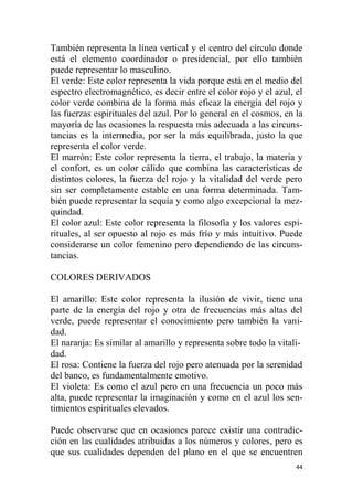 44
También representa la línea vertical y el centro del círculo donde
está el elemento coordinador o presidencial, por ello también
puede representar lo masculino.
El verde: Este color representa la vida porque está en el medio del
espectro electromagnético, es decir entre el color rojo y el azul, el
color verde combina de la forma más eficaz la energía del rojo y
las fuerzas espirituales del azul. Por lo general en el cosmos, en la
mayoría de las ocasiones la respuesta más adecuada a las circuns-
tancias es la intermedia, por ser la más equilibrada, justo la que
representa el color verde.
El marrón: Este color representa la tierra, el trabajo, la materia y
el confort, es un color cálido que combina las características de
distintos colores, la fuerza del rojo y la vitalidad del verde pero
sin ser completamente estable en una forma determinada. Tam-
bién puede representar la sequía y como algo excepcional la mez-
quindad.
El color azul: Este color representa la filosofía y los valores espi-
rituales, al ser opuesto al rojo es más frío y más intuitivo. Puede
considerarse un color femenino pero dependiendo de las circuns-
tancias.
COLORES DERIVADOS
El amarillo: Este color representa la ilusión de vivir, tiene una
parte de la energía del rojo y otra de frecuencias más altas del
verde, puede representar el conocimiento pero también la vani-
dad.
El naranja: Es similar al amarillo y representa sobre todo la vitali-
dad.
El rosa: Contiene la fuerza del rojo pero atenuada por la serenidad
del banco, es fundamentalmente emotivo.
El violeta: Es como el azul pero en una frecuencia un poco más
alta, puede representar la imaginación y como en el azul los sen-
timientos espirituales elevados.
Puede observarse que en ocasiones parece existir una contradic-
ción en las cualidades atribuidas a los números y colores, pero es
que sus cualidades dependen del plano en el que se encuentren
 
