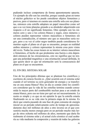 45
pudiendo incluso comportarse de forma aparentemente opuesta.
Un ejemplo de ello son las estrellas, porque cuando giran en torno
al núcleo galáctico se les puede considerar objetos femeninos y
pasivos, pero si tenemos en cuenta una estrella sola con sus plane-
tas, entonces esta estrella adoptara un papel masculino como sol
que a su vez tiene planetas girando a su alrededor adquiriendo con
respecto a él un significado femenino. Otro ejemplo son los nú-
meros cero y uno o los colores blanco y negro, estos números y
colores pueden representar valores masculinos o femeninos sin
ser una contradicción, el número uno que es masculino sería ne-
gro, pero a su vez el color negro también puede considerarse fe-
menino según el plano en el que se encuentre, porque en realidad
ambos números y colores representan la misma cosa pero vistos
del revés. Todas las cosas tienen en su interior valores masculinos
o femeninos, el hecho de que predomine una fuerza u otra depen-
derá entonces de las circunstancias, esto no significa que no ten-
gan una polaridad magnética o una orientación sexual definida, lo
que quiere decir es que tal orientación será la consecuencia del
plano en el que se encuentren.
EL FIN DEL SISTEMA SOLAR
Uno de los principales dilemas que se plantean los científicos y
escritores de ciencia ficción es. ¿Qué ocurrirá con el sistema solar
cuando el sol termine su ciclo generador de energía y se transfor-
me en una enana blanca? Hoy en día es común entre los científi-
cos considerar que la vida de las estrellas termina cuando consu-
mida la mayor parte del combustible nuclear pasa a un estado de
enana blanca, pero eso no tiene por qué ser así necesariamente. La
razón es simple y es que en mi opinión lo que la estrella estaría
finalizando no es su vida sino la primera etapa de la misma. Es
decir que estaría pasando de una fase de gran consumo de energía
inicial en un periodo relativamente corto de tiempo de aproxima-
damente diez mil millones de años a otro inverso en el que con-
sumiría mucha menos energía pero en un periodo mucho más lar-
go de otros ochenta mil millones de años, momento que daría fin
realmente al sistema solar y al actual ciclo cósmico el cual acaba-
ría su vida mediante la compresión y reunión de todas las galaxias
 