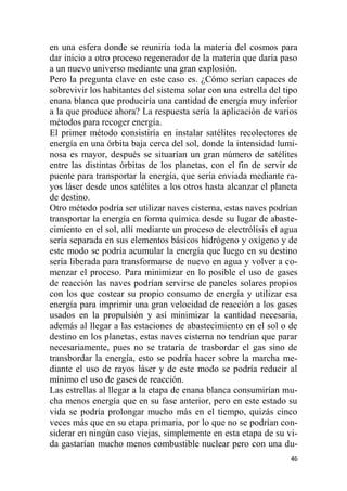 46
en una esfera donde se reuniría toda la materia del cosmos para
dar inicio a otro proceso regenerador de la materia que daría paso
a un nuevo universo mediante una gran explosión.
Pero la pregunta clave en este caso es. ¿Cómo serían capaces de
sobrevivir los habitantes del sistema solar con una estrella del tipo
enana blanca que produciría una cantidad de energía muy inferior
a la que produce ahora? La respuesta sería la aplicación de varios
métodos para recoger energía.
El primer método consistiría en instalar satélites recolectores de
energía en una órbita baja cerca del sol, donde la intensidad lumi-
nosa es mayor, después se situarían un gran número de satélites
entre las distintas órbitas de los planetas, con el fin de servir de
puente para transportar la energía, que sería enviada mediante ra-
yos láser desde unos satélites a los otros hasta alcanzar el planeta
de destino.
Otro método podría ser utilizar naves cisterna, estas naves podrían
transportar la energía en forma química desde su lugar de abaste-
cimiento en el sol, allí mediante un proceso de electrólisis el agua
sería separada en sus elementos básicos hidrógeno y oxígeno y de
este modo se podría acumular la energía que luego en su destino
sería liberada para transformarse de nuevo en agua y volver a co-
menzar el proceso. Para minimizar en lo posible el uso de gases
de reacción las naves podrían servirse de paneles solares propios
con los que costear su propio consumo de energía y utilizar esa
energía para imprimir una gran velocidad de reacción a los gases
usados en la propulsión y así minimizar la cantidad necesaria,
además al llegar a las estaciones de abastecimiento en el sol o de
destino en los planetas, estas naves cisterna no tendrían que parar
necesariamente, pues no se trataría de trasbordar el gas sino de
transbordar la energía, esto se podría hacer sobre la marcha me-
diante el uso de rayos láser y de este modo se podría reducir al
mínimo el uso de gases de reacción.
Las estrellas al llegar a la etapa de enana blanca consumirían mu-
cha menos energía que en su fase anterior, pero en este estado su
vida se podría prolongar mucho más en el tiempo, quizás cinco
veces más que en su etapa primaria, por lo que no se podrían con-
siderar en ningún caso viejas, simplemente en esta etapa de su vi-
da gastarían mucho menos combustible nuclear pero con una du-
 