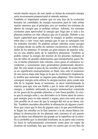 47
ración mucho mayor, de este modo su forma de consumir energía
sería inversamente proporcional al método anterior.
También es importante señalar que en esta fase de la evolución
humana las cantidades de energía necesarias para la vida serían
mucho menores que al principio, por ser muchos los sistemas de
ahorro de energía que se podrían utilizar. Además, los sistemas
existentes para aprovechar la energía que llega por si sola a los
planetas podrían ser más eficaces que en el pasado. Debido a esa
mejor capacidad para aprovechar la energía se podría conseguir
entre diez y cien veces más energía que lo que se conseguía con
los métodos iniciales. Se podrían utilizar métodos como recoger
la energía desde un anillo de satélites recolectores en órbita alre-
dedor de los planetas. O instalar un gran número de paneles sola-
res en una amplia parte de la superficie planetaria. También se
podría extraer la energía del interior de los planetas mediante el
uso de tubos de grandes dimensiones que transportarían gases ha-
cia el núcleo planetario más caliente, estos gases al calentarse as-
cenderían y accionarían unos generadores produciendo electrici-
dad. De este modo el paso de las estrellas al estado de enana blan-
ca no significaría necesariamente su final, sino solo el comienzo
de una nueva etapa más larga en la que la civilización simplemen-
te tendría que aumentar su ingenio para adaptarse. Otra forma de
conseguir energía sería utilizar la energía nuclear, pero yendo más
allá de lo logrado hasta el momento, es decir transformando la
materia para que esta sea fisible y por lo tanto útil para producir
energía, o también utilizando la energía termonuclear contenida
en los gases de los grandes planetas, si esto fuera posible. Es cier-
to que la energía solar y sus derivados es la forma ideal de conse-
guir energía, pues es más natural y segura, pero esta sería una op-
ción posible en el caso de que la energía del sol ya no fuese via-
ble. También considero discutible la afirmación de algunos cientí-
ficos que creen que la fase de gigante roja a la que previsiblemen-
te llegan las estrellas en la fase anterior a la de enana blanca im-
plique la destrucción de los planetas más cercanos al sol, puesto
que de darse una dilatación tan grande en la superficie de la estre-
lla es probable que la densidad resultante en su parte más externa
no fuera lo suficientemente consistente como para ser capaz de
alcanzar tal resultado, hay que tener en cuenta que en esa fase de
 