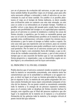 49
yor en el proceso de evolución del universo, es por esto que no
tiene sentido hablar de posibles viajes en el tiempo, pues para ello
sería necesario obligar a retroceder a todo el universo en su mo-
vimiento lo cual no tiene sentido. En cambio sí es posible plan-
tearse el viaje en el tiempo de forma indirecta, es decir cuando
una civilización entra en contacto con otra más atrasada, en este
caso es como si se retrocediera en el propio tiempo. También es
posible volver a una época del pasado pero yendo hacia delante,
porque otra posibilidad del tiempo es su capacidad para repetirse,
pues en el universo es común la tendencia a realizar las cosas de
forma circular y repetitiva, por lo tanto es razonable pensar que
una vez el ciclo de combinaciones posibles en la materia se hayan
agotado estas combinaciones volverán a repetir los mismos acon-
tecimientos y por lo tanto el tiempo se habrá vuelto a repetir. En
este caso más que una repetición será un reinicio, pues no existirá
nada en lo que compararse para poder establecer cual es anterior y
cual posterior. Por lo tanto en el universo existen por un lado las
leyes que lo rigen y son constantes fuera del tiempo, y que se de-
rivan de las verdades esenciales del cosmos, y por el otro existe el
tiempo que es una sucesión de hechos que se van sucediendo de
forma progresiva y organizada y que se desarrollan según un or-
den lógico y en consonancia con las leyes universales.
EL PRINCIPIO Y EL FIN DEL COSMOS
Podría decirse que el universo comenzó siendo un punto en el que
toda la materia se encontraba concentrada, esta materia tenía las
características que en la actualidad se atribuyen a un agujero ne-
gro, es decir un lugar en el que su intensa gravedad no deja esca-
par ni siquiera la luz, la materia de este punto originador del cos-
mos estaría formada por masa súper concentrada semejante al nú-
cleo de los átomos. En ese punto central se encontraría contenida
toda la materia y la energía de un proceso expansivo anterior,
pues en el cosmos todo se desplaza de forma circular incluso la
energía, esto significa que al final del proceso explosivo que dio
lugar a la expansión de la materia en el espacio y a la posterior
formación de las galaxias toda la materia y la energía volverá al
punto inicial del que salieron.
 