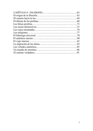 5
CAPÍTULO 4 - FILOSOFÍA…………………………………...63
El origen de la filosofía…………………………………………63
El camino hacia la luz…………………………………………..64
El dilema de los profetas………………………………………..68
Los falsos profetas………………………………………………71
Las sectas destructivas………………………………………….73
Las casas encantadas……………………………………………74
Las religiones…………………………………………………...77
El liderazgo universal…………………………………………...78
El auténtico mesías……………………………………………...80
El viaje interior………………………………………………….81
La migración de las almas………………………………………83
Las virtudes auténticas………………………………………….85
Un mundo de mentiras………………………………………….86
El camino verdadero……………………………………………91
 