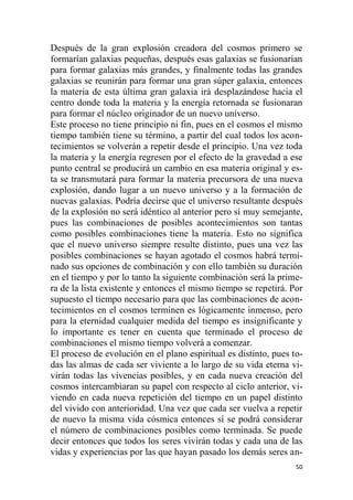 50
Después de la gran explosión creadora del cosmos primero se
formarían galaxias pequeñas, después esas galaxias se fusionarían
para formar galaxias más grandes, y finalmente todas las grandes
galaxias se reunirán para formar una gran súper galaxia, entonces
la materia de esta última gran galaxia irá desplazándose hacia el
centro donde toda la materia y la energía retornada se fusionaran
para formar el núcleo originador de un nuevo universo.
Este proceso no tiene principio ni fin, pues en el cosmos el mismo
tiempo también tiene su término, a partir del cual todos los acon-
tecimientos se volverán a repetir desde el principio. Una vez toda
la materia y la energía regresen por el efecto de la gravedad a ese
punto central se producirá un cambio en esa materia original y es-
ta se transmutará para formar la materia precursora de una nueva
explosión, dando lugar a un nuevo universo y a la formación de
nuevas galaxias. Podría decirse que el universo resultante después
de la explosión no será idéntico al anterior pero sí muy semejante,
pues las combinaciones de posibles acontecimientos son tantas
como posibles combinaciones tiene la materia. Esto no significa
que el nuevo universo siempre resulte distinto, pues una vez las
posibles combinaciones se hayan agotado el cosmos habrá termi-
nado sus opciones de combinación y con ello también su duración
en el tiempo y por lo tanto la siguiente combinación será la prime-
ra de la lista existente y entonces el mismo tiempo se repetirá. Por
supuesto el tiempo necesario para que las combinaciones de acon-
tecimientos en el cosmos terminen es lógicamente inmenso, pero
para la eternidad cualquier medida del tiempo es insignificante y
lo importante es tener en cuenta que terminado el proceso de
combinaciones el mismo tiempo volverá a comenzar.
El proceso de evolución en el plano espiritual es distinto, pues to-
das las almas de cada ser viviente a lo largo de su vida eterna vi-
virán todas las vivencias posibles, y en cada nueva creación del
cosmos intercambiaran su papel con respecto al ciclo anterior, vi-
viendo en cada nueva repetición del tiempo en un papel distinto
del vivido con anterioridad. Una vez que cada ser vuelva a repetir
de nuevo la misma vida cósmica entonces sí se podrá considerar
el número de combinaciones posibles como terminada. Se puede
decir entonces que todos los seres vivirán todas y cada una de las
vidas y experiencias por las que hayan pasado los demás seres an-
 