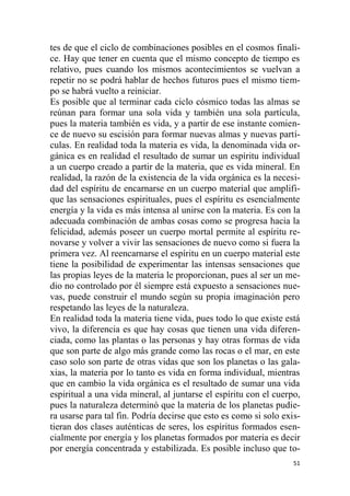 51
tes de que el ciclo de combinaciones posibles en el cosmos finali-
ce. Hay que tener en cuenta que el mismo concepto de tiempo es
relativo, pues cuando los mismos acontecimientos se vuelvan a
repetir no se podrá hablar de hechos futuros pues el mismo tiem-
po se habrá vuelto a reiniciar.
Es posible que al terminar cada ciclo cósmico todas las almas se
reúnan para formar una sola vida y también una sola partícula,
pues la materia también es vida, y a partir de ese instante comien-
ce de nuevo su escisión para formar nuevas almas y nuevas partí-
culas. En realidad toda la materia es vida, la denominada vida or-
gánica es en realidad el resultado de sumar un espíritu individual
a un cuerpo creado a partir de la materia, que es vida mineral. En
realidad, la razón de la existencia de la vida orgánica es la necesi-
dad del espíritu de encarnarse en un cuerpo material que amplifi-
que las sensaciones espirituales, pues el espíritu es esencialmente
energía y la vida es más intensa al unirse con la materia. Es con la
adecuada combinación de ambas cosas como se progresa hacia la
felicidad, además poseer un cuerpo mortal permite al espíritu re-
novarse y volver a vivir las sensaciones de nuevo como si fuera la
primera vez. Al reencarnarse el espíritu en un cuerpo material este
tiene la posibilidad de experimentar las intensas sensaciones que
las propias leyes de la materia le proporcionan, pues al ser un me-
dio no controlado por él siempre está expuesto a sensaciones nue-
vas, puede construir el mundo según su propia imaginación pero
respetando las leyes de la naturaleza.
En realidad toda la materia tiene vida, pues todo lo que existe está
vivo, la diferencia es que hay cosas que tienen una vida diferen-
ciada, como las plantas o las personas y hay otras formas de vida
que son parte de algo más grande como las rocas o el mar, en este
caso solo son parte de otras vidas que son los planetas o las gala-
xias, la materia por lo tanto es vida en forma individual, mientras
que en cambio la vida orgánica es el resultado de sumar una vida
espiritual a una vida mineral, al juntarse el espíritu con el cuerpo,
pues la naturaleza determinó que la materia de los planetas pudie-
ra usarse para tal fin. Podría decirse que esto es como si solo exis-
tieran dos clases auténticas de seres, los espíritus formados esen-
cialmente por energía y los planetas formados por materia es decir
por energía concentrada y estabilizada. Es posible incluso que to-
 