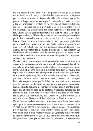 52
da la materia mineral que forma los planetas y las galaxias sean
en realidad un solo ser y su función básica sea servir de soporte
para el desarrollo de las formas de vida diferenciadas como las
plantas o las personas, es decir que formaría el escenario en el que
ellas se expresarían. También es posible que al principio del cos-
mos solo existiera una sola partícula y un solo ser, entonces ese
ser individual se dividiría en múltiples partículas y múltiples se-
res. Un ser podría estar formado por una sola partícula o por múl-
tiples partículas, la diferencia es que un ser formado por múltiples
partículas mantendría un lazo que las uniese directamente. Este
lazo o filamento a su vez no estaría formado por otras partículas
pero si podría dividirse, en ese caso daría lugar a la aparición de
otro ser individual, este ser sin embargo también tendría vida
eterna, pues compartiría el mismo pasado que el ser anterior. Al
finalizar el ciclo cósmico toda la materia y todos los seres se re-
unirán de nuevo hasta fusionarse en una sola partícula y el proce-
so volverá a comenzar.
Podría decirse también que en el cosmos los dos elementos pre-
sentes más destacados son la materia y el vacío, en realidad el va-
cío solo es el reflejo opuesto de la materia y no es posible enten-
der al uno sin el otro pues son la misma cosa pero al revés, esta
bipolaridad es en realidad el origen de los sexos los códigos bina-
rios y los campos magnéticos. La materia representa la existencia,
y el vacío la inexistencia, pero tanto lo uno como lo otro siempre
han existido pues no se puede hablar del vacío si no se compara
con la materia, por lo tanto ambos tienen que existir necesaria-
mente. En este contexto el tiempo no es más que el cambio gene-
rado por el movimiento de la materia, y nuestra percepción del
tiempo se debe a ser capaces de recordar la posición que la mate-
ria ocupaba con anterioridad, pero como las combinaciones de la
materia no son ilimitadas al final el tiempo volverá a comenzar.
Podrá decirse también que en el universo existen leyes inmutables
que rigen los procesos cósmicos, esas leyes a su vez emanan de la
verdad que es eterna y está fuera del tiempo, pero al mismo tiem-
po en contraposición ofrece un amplio campo de opciones varia-
bles no sujetos a unas reglas estrictas, es decir que el universo pa-
ra ser sostenible necesita por un lado la solidez de unas leyes rígi-
das y estables, pero por el otro permite, siempre que no se cues-
 