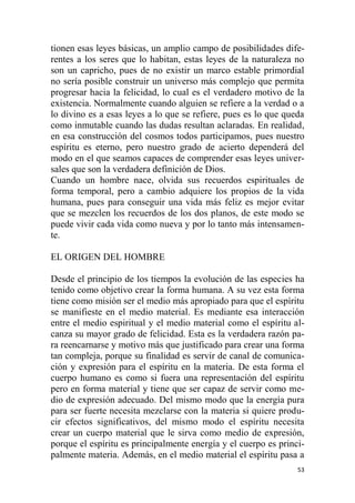 53
tionen esas leyes básicas, un amplio campo de posibilidades dife-
rentes a los seres que lo habitan, estas leyes de la naturaleza no
son un capricho, pues de no existir un marco estable primordial
no sería posible construir un universo más complejo que permita
progresar hacia la felicidad, lo cual es el verdadero motivo de la
existencia. Normalmente cuando alguien se refiere a la verdad o a
lo divino es a esas leyes a lo que se refiere, pues es lo que queda
como inmutable cuando las dudas resultan aclaradas. En realidad,
en esa construcción del cosmos todos participamos, pues nuestro
espíritu es eterno, pero nuestro grado de acierto dependerá del
modo en el que seamos capaces de comprender esas leyes univer-
sales que son la verdadera definición de Dios.
Cuando un hombre nace, olvida sus recuerdos espirituales de
forma temporal, pero a cambio adquiere los propios de la vida
humana, pues para conseguir una vida más feliz es mejor evitar
que se mezclen los recuerdos de los dos planos, de este modo se
puede vivir cada vida como nueva y por lo tanto más intensamen-
te.
EL ORIGEN DEL HOMBRE
Desde el principio de los tiempos la evolución de las especies ha
tenido como objetivo crear la forma humana. A su vez esta forma
tiene como misión ser el medio más apropiado para que el espíritu
se manifieste en el medio material. Es mediante esa interacción
entre el medio espiritual y el medio material como el espíritu al-
canza su mayor grado de felicidad. Esta es la verdadera razón pa-
ra reencarnarse y motivo más que justificado para crear una forma
tan compleja, porque su finalidad es servir de canal de comunica-
ción y expresión para el espíritu en la materia. De esta forma el
cuerpo humano es como si fuera una representación del espíritu
pero en forma material y tiene que ser capaz de servir como me-
dio de expresión adecuado. Del mismo modo que la energía pura
para ser fuerte necesita mezclarse con la materia si quiere produ-
cir efectos significativos, del mismo modo el espíritu necesita
crear un cuerpo material que le sirva como medio de expresión,
porque el espíritu es principalmente energía y el cuerpo es princi-
palmente materia. Además, en el medio material el espíritu pasa a
 