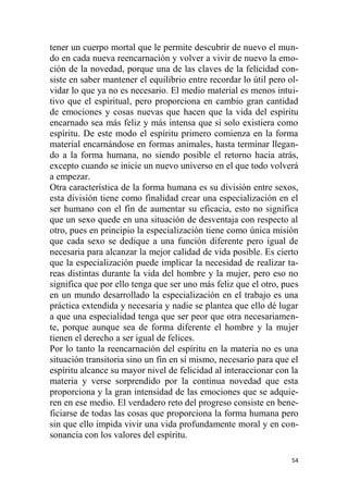 54
tener un cuerpo mortal que le permite descubrir de nuevo el mun-
do en cada nueva reencarnación y volver a vivir de nuevo la emo-
ción de la novedad, porque una de las claves de la felicidad con-
siste en saber mantener el equilibrio entre recordar lo útil pero ol-
vidar lo que ya no es necesario. El medio material es menos intui-
tivo que el espiritual, pero proporciona en cambio gran cantidad
de emociones y cosas nuevas que hacen que la vida del espíritu
encarnado sea más feliz y más intensa que si solo existiera como
espíritu. De este modo el espíritu primero comienza en la forma
material encarnándose en formas animales, hasta terminar llegan-
do a la forma humana, no siendo posible el retorno hacia atrás,
excepto cuando se inicie un nuevo universo en el que todo volverá
a empezar.
Otra característica de la forma humana es su división entre sexos,
esta división tiene como finalidad crear una especialización en el
ser humano con el fin de aumentar su eficacia, esto no significa
que un sexo quede en una situación de desventaja con respecto al
otro, pues en principio la especialización tiene como única misión
que cada sexo se dedique a una función diferente pero igual de
necesaria para alcanzar la mejor calidad de vida posible. Es cierto
que la especialización puede implicar la necesidad de realizar ta-
reas distintas durante la vida del hombre y la mujer, pero eso no
significa que por ello tenga que ser uno más feliz que el otro, pues
en un mundo desarrollado la especialización en el trabajo es una
práctica extendida y necesaria y nadie se plantea que ello dé lugar
a que una especialidad tenga que ser peor que otra necesariamen-
te, porque aunque sea de forma diferente el hombre y la mujer
tienen el derecho a ser igual de felices.
Por lo tanto la reencarnación del espíritu en la materia no es una
situación transitoria sino un fin en sí mismo, necesario para que el
espíritu alcance su mayor nivel de felicidad al interaccionar con la
materia y verse sorprendido por la continua novedad que esta
proporciona y la gran intensidad de las emociones que se adquie-
ren en ese medio. El verdadero reto del progreso consiste en bene-
ficiarse de todas las cosas que proporciona la forma humana pero
sin que ello impida vivir una vida profundamente moral y en con-
sonancia con los valores del espíritu.
 