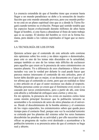 55
La creencia extendida de que el hombre tiene que avanzar hasta
llegar a un mundo paradisiaco se debe a la sensación de insatis-
facción que este mundo atrasado provoca, pero ese mundo perfec-
to no está en un plano espiritual sino que es a donde la Tierra lle-
gará cuando termine su evolución. Porque qué sentido tendría que
las especies hayan evolucionado durante millones de años hasta
llegar al hombre, si este fuera a abandonar el fruto de tanto trabajo
que es su cuerpo. El destino del hombre es vivir en la forma hu-
mana, pero dando a los valores espirituales el lugar que se mere-
cen.
LA TECNOLOGÍA DE LOS OVNIS
Quisiera aclarar que el contenido de este artículo solo contiene
mis opiniones sobre los ovnis y no datos seguros o demostrados,
pues este es uno de los temas más discutidos en la actualidad,
aunque también es uno de los temas más difíciles de esclarecer
para aquellos que creen en la presencia de seres extraterrestres en
nuestro planeta. Yo a diferencia de esos charlatanes o falsos con-
tactados voy con la verdad por delante lo cual puede hacer que
parezca menos interesante el contenido de mis artículos, pero el
lector debe decidir que es mejor, si un documento en el que el au-
tor afirma que el contenido es cierto, pero que en realidad es falso
u otro artículo en el que el autor reconoce sus dudas al respecto.
Muchas personas como yo creen que el fenómeno ovni existe y es
causado por naves extraterrestres, pero a partir de ahí, este tema
está abierto a infinidad de enfoques unos ciertos y otros no.
En mi opinión, la presencia de los ovnis en nuestros cielos tiene
como misión principal favorecer que la población terrestre se
acostumbre a la existencia de seres de otros planetas en el univer-
so. Desde el descubrimiento de la bomba atómica y el comienzo
de los viajes espaciales, los extraterrestres saben que queda poco
tiempo para el contacto final, porque una vez la sociedad terrestre
se extienda por los planetas del sistema solar los seres humanos
descubrirán las pruebas de su actividad y por ello necesitan inten-
sificar su programa de vuelos ovni destinado a acostumbrar a la
población terrestre a su presencia antes de que el contacto se haga
real y abierto.
 