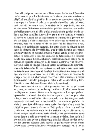 56
Para ello, el plan consiste en utilizar naves fáciles de diferenciar
de las usadas por los habitantes de la tierra, por este motivo se
eligió el modelo tipo platillo. Estas naves se reconocen principal-
mente por su forma circular y su gran luminosidad, este brillo no
está causado necesariamente de su sistema de propulsión, sino pa-
ra que sean fácilmente reconocidos por los terrestres, de hecho
probablemente solo el 15% de las ocasiones en que los ovnis sa-
len a realizar patrullas son visibles para el ojo humano y cuando
lo hacen es porque esa es precisamente su intención y por eso pa-
trullan cerca de zonas habitadas o en ocasiones acompañan a los
aviones, pero en la mayoría de los casos no los llegamos a ver,
porque son actividades secretas. En estos casos se sirven de un
sencillo sistema de invisibilidad, que podría hacerse colocando
dos televisiones en posición opuesta y en el centro de las dos pan-
tallas se colocasen pequeñas cámaras de televisión solo visibles
desde muy cerca. Entonces bastaría simplemente con emitir por la
televisión opuesta la imagen de la cámara contraria y un observa-
dor solo vería la imagen situada detrás desapareciendo aparente-
mente la televisión. Si este sistema se aplicase a una nave sería
suficiente con hacer que el fuselaje transmitiese una imagen y el
aparato podría desaparecer de la vista, sobre todo si se muestra la
imagen que ve un observador concreto. Estas misiones secretas
tienen como finalidad principal el estudio de la naturaleza y tam-
bién favorecer el desarrollo moral de la humanidad.
Estas naves son luminosas, principalmente para que las podamos
ver, aunque también es posible que utilicen el calor como forma
de aligerar su peso al utilizar un efecto globo, es decir que podrían
aprovechar el espacio interior no usado para reducir su peso dis-
minuyendo la densidad del aire contenido en su interior y así sería
necesario consumir menos combustible. Las naves se podrían di-
vidir en dos tipos diferentes, unas serían las tripuladas y otras las
dirigidas por control a distancia. Esto pude explicar por qué los
ovnis realizan aceleraciones tan impresionantes, sencillamente lo
hacen porque los pilotos no están abordo, sino que controlan estas
naves desde la sala de control en las naves nodriza. Esto sería útil
por un lado para evitar el riesgo que para los pilotos pueden supo-
ner las grandes aceleraciones necesarias para alejarse de los cazas
de combate que en ocasiones se empeñan en perseguirles, y por el
 