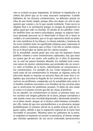 57
otro se evitaría un peso importante, al eliminar la tripulación y la
cabina del piloto que ya no sería necesario transportar. Cuando
hablamos de las técnicas extraterrestres, no debemos pensar en
ellos de una forma simple, porque ellos nos dejan ver solo lo que
quieren que veamos y no lo que sucede realmente. Estas naves se
adaptan bien a la aceleración porque la energía de propulsión se
aplica igual por todo su fuselaje. El diseño de los platillos volan-
tes también tiene un motivo psicológico, porque su aspecto lumi-
noso pretende provocar en el observador el deseo de ir hacia la
verdad y el conocimiento, que es lo que representa desde un punto
de vista metafísico la luz blanca. La forma redonda y luminosa de
los ovnis también tiene un significado religioso pues representa el
punto central y luminoso que es Dios. Con ello se intenta estimu-
lar en el observador un interés por los valores morales.
En la actualidad, mucha gente que cree que los humanos tienen
platillos volantes o seres extraterrestres capturados, hay que tener
en cuenta que de ser cierto, solo podría ser si ellos lo quisieran
así, lo cual me parece bastante absurdo. En realidad estas creen-
cias nacen de mentes calenturientas que pretenden dar un excesi-
vo valor al hombre de la tierra, ridiculizando en consecuencia a
los extraterrestres. Un ejemplo de esa visión despectiva que se
suele tener de los extraterrestres lo tenemos en algunas series de
televisión donde se muestra un universo lleno de seres feos y es-
túpidos que necesitan la llegada de los terrícolas para que les re-
suelvan sus problemas, comparado con la actualidad sería como si
el hombre moderno necesitara a los hombres de las cavernas para
que le resolvieran los problemas actuales. O dicho de otro modo
es como si el alumno tuviera que dar las clases al profesor.
En mi opinión, los extraterrestres ni tienen, ni piensan tener, tra-
tos secretos con ningún gobierno de la tierra, porque consideran a
este mundo como una sociedad degenerada y demasiado primitiva
en el plano moral, aunque en el técnico estén bastante avanzados,
por ello, tratan de que nos acostumbremos a su presencia, porque
probablemente el contacto oficial no se podrá retrasar más de al-
gunos siglos, debido a que la expansión espacial de la tierra hará
inevitable el encuentro. Mientras tanto los gobiernos de la tierra,
se empeñan en mantener en secreto su presencia, al mismo tiempo
que intentan apoderarse de sus naves realizando persecuciones
 