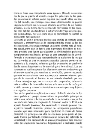 58
como si fuera una competición entre iguales. Otra de las razones
por la que se guarda el secreto, es que los gobiernos de las gran-
des potencias no sabrían cómo explicar que siendo ellos los líde-
res del mundo, sin embargo estas naves desconocidas se paseen
impunemente por sus cielos con absoluto desprecio de sus fuerzas
armadas, si este hecho fuera reconocido provocaría en las nacio-
nes más débiles una tendencia a sublevarse del yugo de estos paí-
ses dominadores, por eso, para ellos es primordial no hablar de
este asunto públicamente.
Lo cierto es que el principal motivo que impide el contacto entre
humanos y extraterrestres es la incompatibilidad moral de las dos
civilizaciones, esto puede parecer un asunto simple para el hom-
bre actual, pero esto se debe a que el progreso filosófico es el úl-
timo peldaño que tienen que alcanzar las civilizaciones para estar
completamente realizadas, porque es esta característica la que di-
ferencia a los mundos que han terminado su evolución de los que
no. La verdad es que los mundos atrasados dan una excesiva im-
portancia a lo material, mientras que los avanzados en cambio le
dan la misma importancia a lo material que a lo espiritual. Los ex-
traterrestres podrían aportar los elementos morales o técnicos que
el mundo necesita para terminar su evolución, pero es necesario
que eso lo aprendamos poco a poco y por nosotros mismos, por-
que de lo contrario el hombre se encontraría absorbido por una
cultura extranjera que no sería capaz de comprender, todo sería
más sencillo si la humanidad tuviera más en cuenta la razón y el
sentido común y menos las tradiciones absurdas por muy lejanas
o arraigadas que sean.
Otra de las posibles explicaciones sobre el diseño circular de los
ovnis podría ser, porque como sistema de propulsión principal se
utilice una turbina o hélice camuflada en su interior, esto ya fue
intentado sin éxito por el ejército de Estados Unidos en 1958, este
aparato llamado (Avrocar) fue construido en secreto pero no con-
siguieron hacerlo funcionar porque no incorporaba propulsores
laterales que eran necesarios para equilibrar el chorro de fuerza
principal. En principio esa idea no era mala, pero quizás el pro-
yecto fracasó por falta de confianza en un modelo tan diferente de
lo habitual y por disponer de un escaso presupuesto para concluir
todos los elementos necesarios. Seguramente si hubieran puesto
 